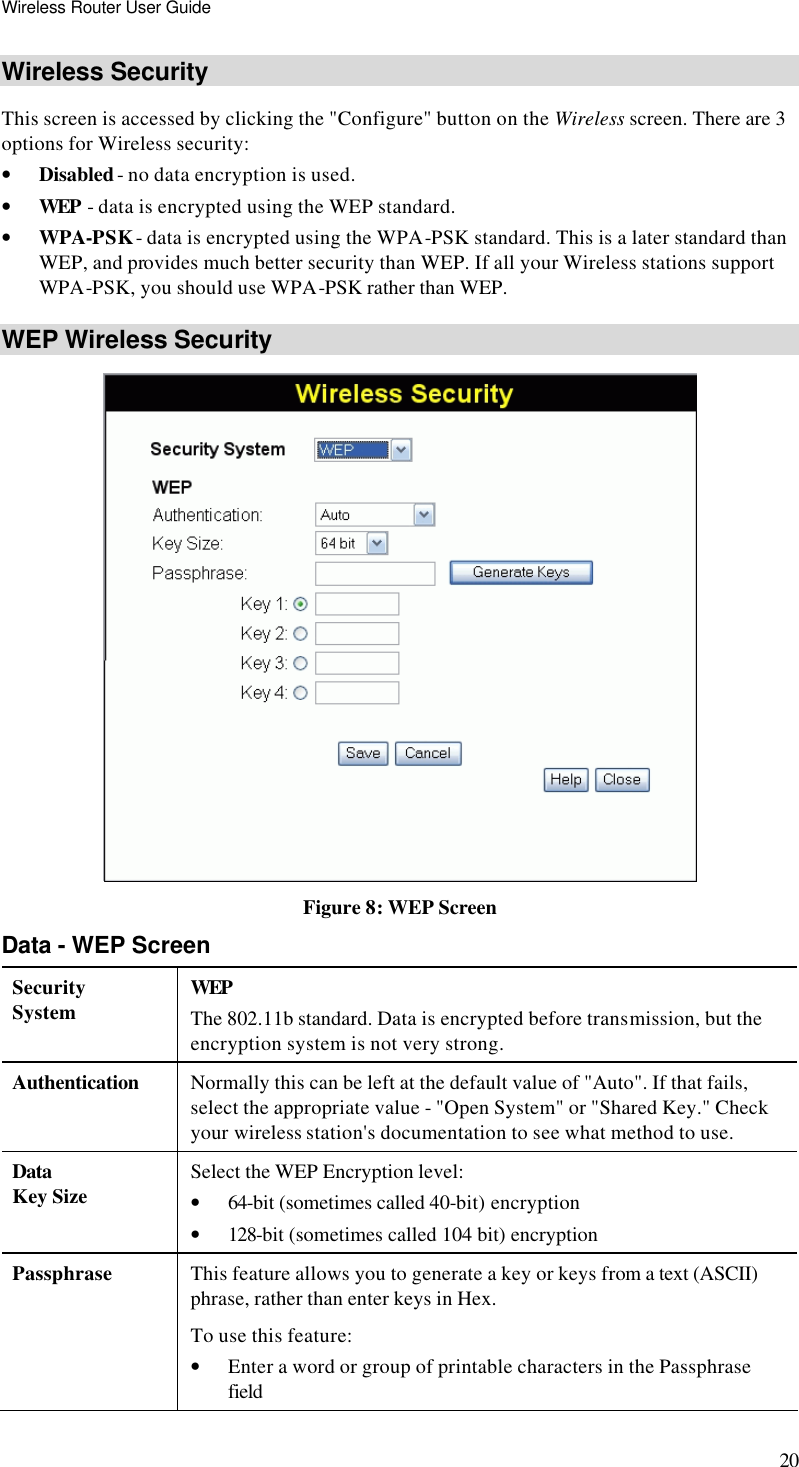 Wireless Router User Guide 20 Wireless Security  This screen is accessed by clicking the &quot;Configure&quot; button on the Wireless screen. There are 3 options for Wireless security: • Disabled - no data encryption is used. • WEP - data is encrypted using the WEP standard. • WPA-PSK - data is encrypted using the WPA-PSK standard. This is a later standard than WEP, and provides much better security than WEP. If all your Wireless stations support WPA-PSK, you should use WPA-PSK rather than WEP. WEP Wireless Security  Figure 8: WEP Screen Data - WEP Screen Security System WEP The 802.11b standard. Data is encrypted before transmission, but the encryption system is not very strong. Authentication  Normally this can be left at the default value of &quot;Auto&quot;. If that fails, select the appropriate value - &quot;Open System&quot; or &quot;Shared Key.&quot; Check your wireless station&apos;s documentation to see what method to use. Data Key Size Select the WEP Encryption level:  • 64-bit (sometimes called 40-bit) encryption  • 128-bit (sometimes called 104 bit) encryption  Passphrase This feature allows you to generate a key or keys from a text (ASCII) phrase, rather than enter keys in Hex. To use this feature: • Enter a word or group of printable characters in the Passphrase field 