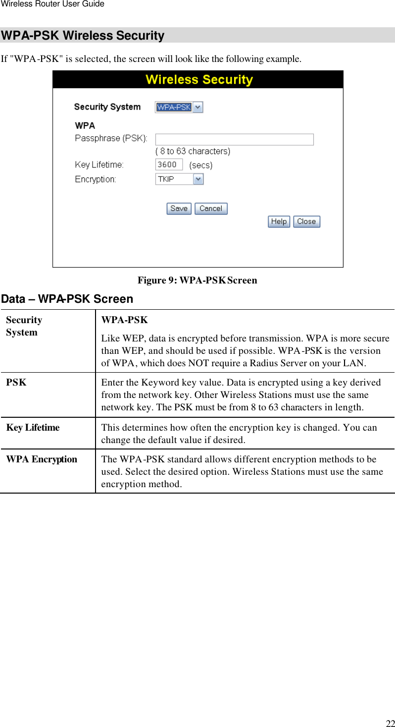 Wireless Router User Guide 22 WPA-PSK Wireless Security If &quot;WPA-PSK&quot; is selected, the screen will look like the following example.  Figure 9: WPA-PSK Screen Data – WPA-PSK Screen Security System WPA-PSK Like WEP, data is encrypted before transmission. WPA is more secure than WEP, and should be used if possible. WPA-PSK is the version of WPA, which does NOT require a Radius Server on your LAN. PSK Enter the Keyword key value. Data is encrypted using a key derived from the network key. Other Wireless Stations must use the same network key. The PSK must be from 8 to 63 characters in length. Key Lifetime This determines how often the encryption key is changed. You can change the default value if desired. WPA Encryption The WPA-PSK standard allows different encryption methods to be used. Select the desired option. Wireless Stations must use the same encryption method.   
