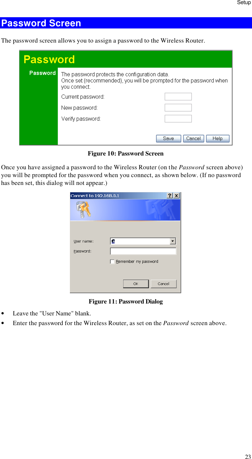 Setup 23 Password Screen The password screen allows you to assign a password to the Wireless Router.  Figure 10: Password Screen Once you have assigned a password to the Wireless Router (on the Password screen above) you will be prompted for the password when you connect, as shown below. (If no password has been set, this dialog will not appear.)  Figure 11: Password Dialog • Leave the &quot;User Name&quot; blank. • Enter the password for the Wireless Router, as set on the Password screen above.  