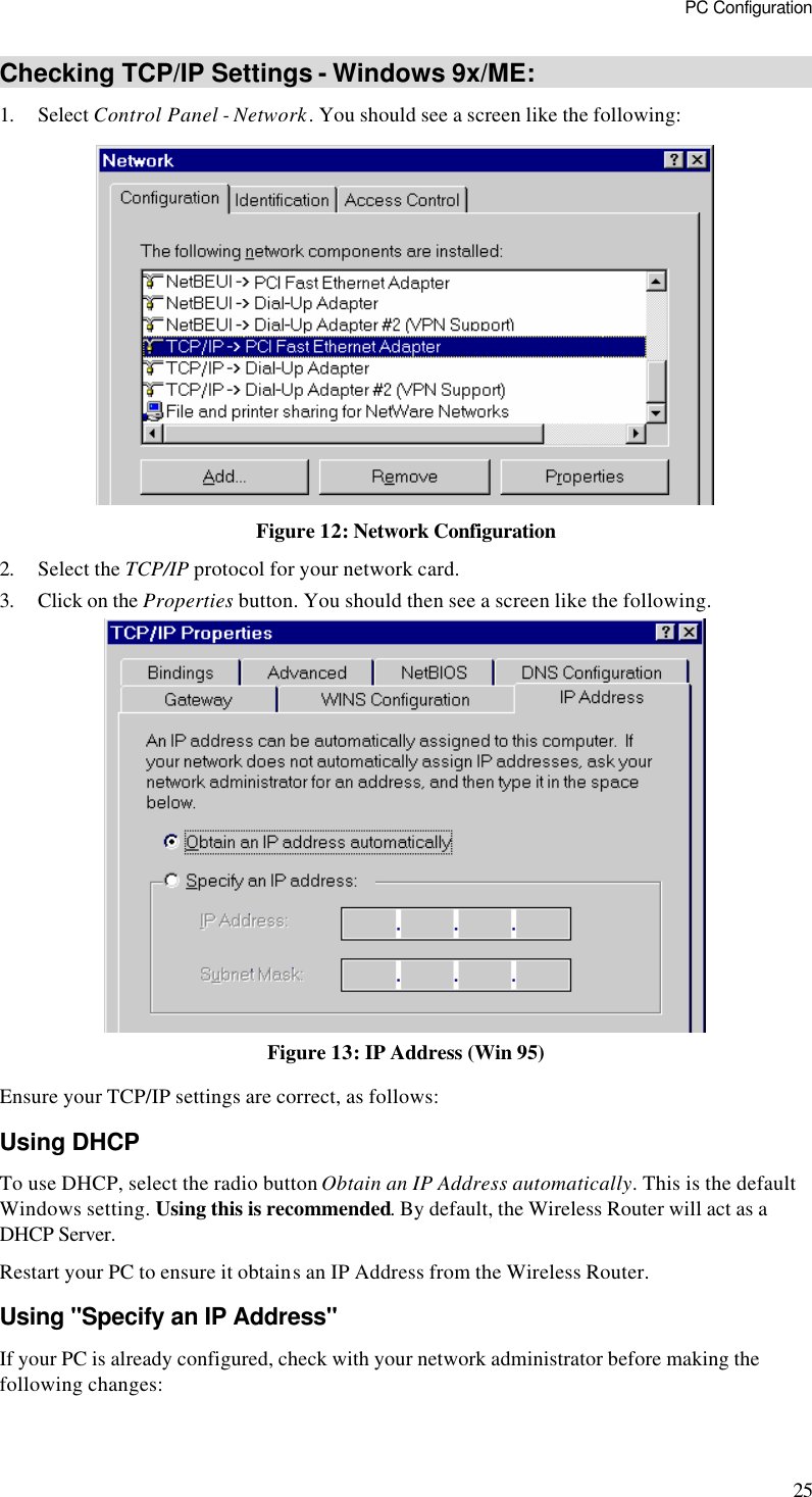 PC Configuration 25 Checking TCP/IP Settings - Windows 9x/ME: 1. Select Control Panel - Network. You should see a screen like the following:  Figure 12: Network Configuration 2. Select the TCP/IP protocol for your network card. 3. Click on the Properties button. You should then see a screen like the following.  Figure 13: IP Address (Win 95) Ensure your TCP/IP settings are correct, as follows: Using DHCP To use DHCP, select the radio button Obtain an IP Address automatically. This is the default Windows setting. Using this is recommended. By default, the Wireless Router will act as a DHCP Server. Restart your PC to ensure it obtains an IP Address from the Wireless Router. Using &quot;Specify an IP Address&quot; If your PC is already configured, check with your network administrator before making the following changes: 