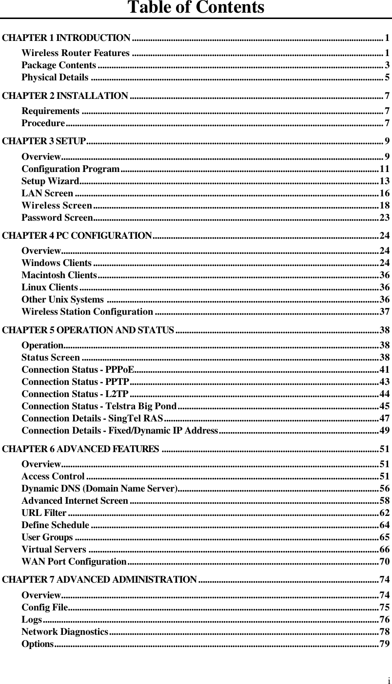  i Table of Contents CHAPTER 1 INTRODUCTION..............................................................................................................1 Wireless Router Features ..............................................................................................................1 Package Contents.............................................................................................................................3 Physical Details ................................................................................................................................5 CHAPTER 2 INSTALLATION...............................................................................................................7 Requirements ....................................................................................................................................7 Procedure...........................................................................................................................................7 CHAPTER 3 SETUP..................................................................................................................................9 Overview.............................................................................................................................................9 Configuration Program.................................................................................................................11 Setup Wizard...................................................................................................................................13 LAN Screen.....................................................................................................................................16 Wireless Screen.............................................................................................................................18 Password Screen.............................................................................................................................23 CHAPTER 4 PC CONFIGURATION...................................................................................................24 Overview...........................................................................................................................................24 Windows Clients.............................................................................................................................24 Macintosh Clients...........................................................................................................................36 Linux Clients...................................................................................................................................36 Other Unix Systems .......................................................................................................................36 Wireless Station Configuration..................................................................................................37 CHAPTER 5 OPERATION AND STATUS.........................................................................................38 Operation..........................................................................................................................................38 Status Screen..................................................................................................................................38 Connection Status - PPPoE...........................................................................................................41 Connection Status - PPTP.............................................................................................................43 Connection Status - L2TP.............................................................................................................44 Connection Status - Telstra Big Pond........................................................................................45 Connection Details - SingTel RAS..............................................................................................47 Connection Details - Fixed/Dynamic IP Address......................................................................49 CHAPTER 6 ADVANCED FEATURES ...............................................................................................51 Overview...........................................................................................................................................51 Access Control................................................................................................................................51 Dynamic DNS (Domain Name Server)........................................................................................56 Advanced Internet Screen.............................................................................................................58 URL Filter........................................................................................................................................62 Define Schedule..............................................................................................................................64 User Groups .....................................................................................................................................65 Virtual Servers ...............................................................................................................................66 WAN Port Configuration..............................................................................................................70 CHAPTER 7 ADVANCED ADMINISTRATION...............................................................................74 Overview...........................................................................................................................................74 Config File........................................................................................................................................75 Logs...................................................................................................................................................76 Network Diagnostics......................................................................................................................78 Options..............................................................................................................................................79 