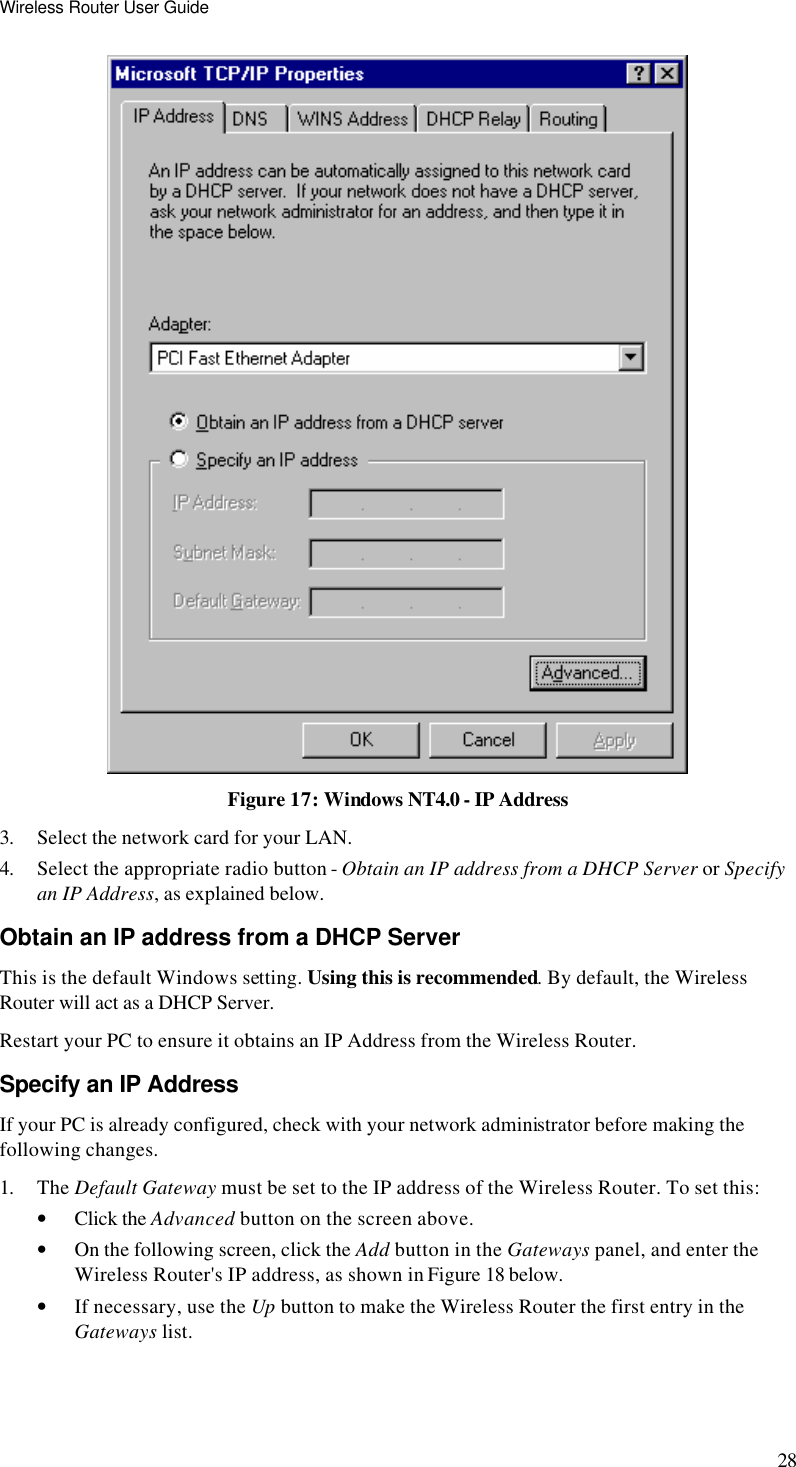 Wireless Router User Guide 28  Figure 17: Windows NT4.0 - IP Address 3. Select the network card for your LAN. 4. Select the appropriate radio button - Obtain an IP address from a DHCP Server or Specify an IP Address, as explained below. Obtain an IP address from a DHCP Server This is the default Windows setting. Using this is recommended. By default, the Wireless Router will act as a DHCP Server. Restart your PC to ensure it obtains an IP Address from the Wireless Router. Specify an IP Address If your PC is already configured, check with your network administrator before making the following changes. 1. The Default Gateway must be set to the IP address of the Wireless Router. To set this: • Click the Advanced button on the screen above. • On the following screen, click the Add button in the Gateways panel, and enter the Wireless Router&apos;s IP address, as shown in Figure 18 below. • If necessary, use the Up button to make the Wireless Router the first entry in the Gateways list. 