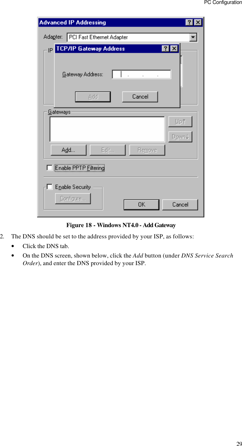 PC Configuration 29  Figure 18 - Windows NT4.0 - Add Gateway 2. The DNS should be set to the address provided by your ISP, as follows: • Click the DNS tab. • On the DNS screen, shown below, click the Add button (under DNS Service Search Order), and enter the DNS provided by your ISP. 