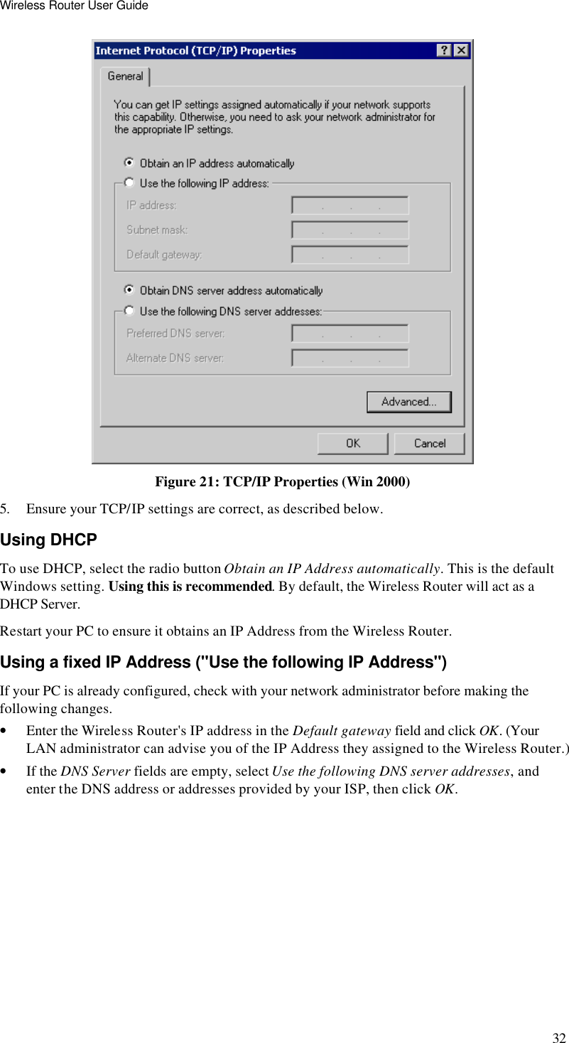 Wireless Router User Guide 32  Figure 21: TCP/IP Properties (Win 2000) 5. Ensure your TCP/IP settings are correct, as described below. Using DHCP To use DHCP, select the radio button Obtain an IP Address automatically. This is the default Windows setting. Using this is recommended. By default, the Wireless Router will act as a DHCP Server. Restart your PC to ensure it obtains an IP Address from the Wireless Router. Using a fixed IP Address (&quot;Use the following IP Address&quot;) If your PC is already configured, check with your network administrator before making the following changes. • Enter the Wireless Router&apos;s IP address in the Default gateway field and click OK. (Your LAN administrator can advise you of the IP Address they assigned to the Wireless Router.) • If the DNS Server fields are empty, select Use the following DNS server addresses, and enter the DNS address or addresses provided by your ISP, then click OK.  