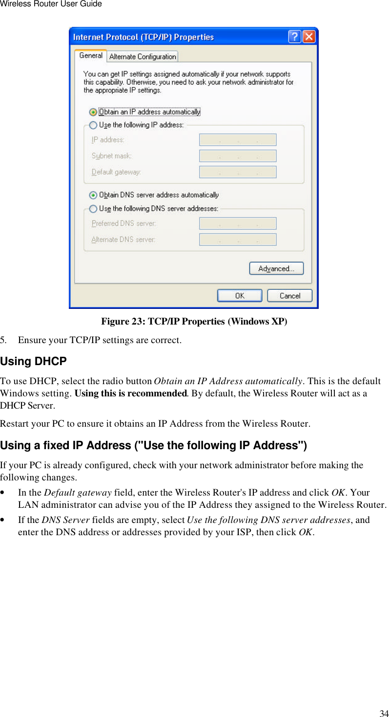 Wireless Router User Guide 34  Figure 23: TCP/IP Properties (Windows XP) 5. Ensure your TCP/IP settings are correct. Using DHCP To use DHCP, select the radio button Obtain an IP Address automatically. This is the default Windows setting. Using this is recommended. By default, the Wireless Router will act as a DHCP Server. Restart your PC to ensure it obtains an IP Address from the Wireless Router. Using a fixed IP Address (&quot;Use the following IP Address&quot;) If your PC is already configured, check with your network administrator before making the following changes. • In the Default gateway field, enter the Wireless Router&apos;s IP address and click OK. Your LAN administrator can advise you of the IP Address they assigned to the Wireless Router. • If the DNS Server fields are empty, select Use the following DNS server addresses, and enter the DNS address or addresses provided by your ISP, then click OK.   
