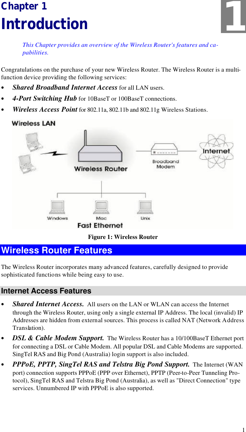  1 Chapter 1 Introduction This Chapter provides an overview of the Wireless Router&apos;s features and ca-pabilities. Congratulations on the purchase of your new Wireless Router. The Wireless Router is a multi-function device providing the following services: • Shared Broadband Internet Access for all LAN users. • 4-Port Switching Hub for 10BaseT or 100BaseT connections. • Wireless Access Point for 802.11a, 802.11b and 802.11g Wireless Stations.  Figure 1: Wireless Router Wireless Router Features The Wireless Router incorporates many advanced features, carefully designed to provide sophisticated functions while being easy to use. Internet Access Features • Shared Internet Access.  All users on the LAN or WLAN can access the Internet through the Wireless Router, using only a single external IP Address. The local (invalid) IP Addresses are hidden from external sources. This process is called NAT (Network Address Translation). • DSL &amp; Cable Modem Support.  The Wireless Router has a 10/100BaseT Ethernet port for connecting a DSL or Cable Modem. All popular DSL and Cable Modems are supported. SingTel RAS and Big Pond (Australia) login support is also included. • PPPoE, PPTP, SingTel RAS and Telstra Big Pond Support.  The Internet (WAN port) connection supports PPPoE (PPP over Ethernet), PPTP (Peer-to-Peer Tunneling Pro-tocol), SingTel RAS and Telstra Big Pond (Australia), as well as &quot;Direct Connection&quot; type services. Unnumbered IP with PPPoE is also supported. 1 