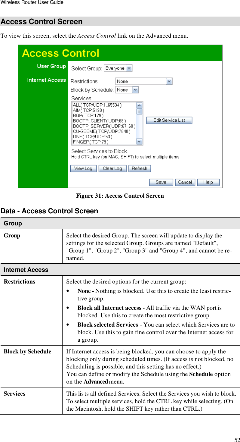 Wireless Router User Guide 52 Access Control Screen To view this screen, select the Access Control link on the Advanced menu.  Figure 31: Access Control Screen Data - Access Control Screen Group Group Select the desired Group. The screen will update to display the settings for the selected Group. Groups are named &quot;Default&quot;, &quot;Group 1&quot;, &quot;Group 2&quot;, &quot;Group 3&quot; and &quot;Group 4&quot;, and cannot be re-named. Internet Access  Restrictions Select the desired options for the current group: • None - Nothing is blocked. Use this to create the least restric-tive group.  • Block all Internet access - All traffic via the WAN port is blocked. Use this to create the most restrictive group.  • Block selected Services - You can select which Services are to block. Use this to gain fine control over the Internet access for a group. Block by Schedule If Internet access is being blocked, you can choose to apply the blocking only during scheduled times. (If access is not blocked, no Scheduling is possible, and this setting has no effect.)  You can define or modify the Schedule using the Schedule option on the Advanced menu. Services This lis ts all defined Services. Select the Services you wish to block. To select multiple services, hold the CTRL key while selecting. (On the Macintosh, hold the SHIFT key rather than CTRL.) 