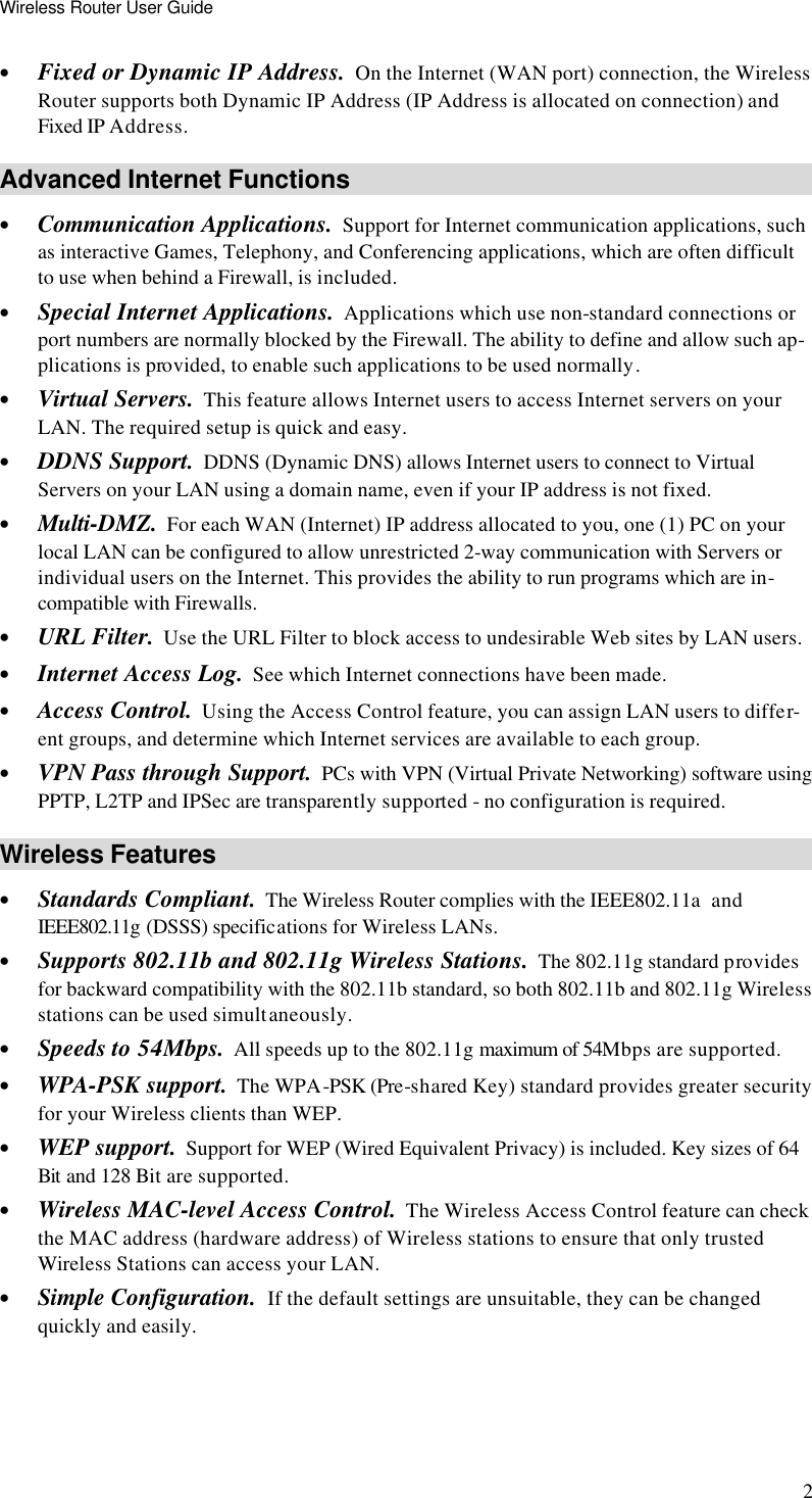 Wireless Router User Guide 2 • Fixed or Dynamic IP Address.  On the Internet (WAN port) connection, the Wireless Router supports both Dynamic IP Address (IP Address is allocated on connection) and Fixed IP Address. Advanced Internet Functions • Communication Applications.  Support for Internet communication applications, such as interactive Games, Telephony, and Conferencing applications, which are often difficult to use when behind a Firewall, is included. • Special Internet Applications.  Applications which use non-standard connections or port numbers are normally blocked by the Firewall. The ability to define and allow such ap-plications is provided, to enable such applications to be used normally. • Virtual Servers.  This feature allows Internet users to access Internet servers on your LAN. The required setup is quick and easy. • DDNS Support.  DDNS (Dynamic DNS) allows Internet users to connect to Virtual Servers on your LAN using a domain name, even if your IP address is not fixed. • Multi-DMZ.  For each WAN (Internet) IP address allocated to you, one (1) PC on your local LAN can be configured to allow unrestricted 2-way communication with Servers or individual users on the Internet. This provides the ability to run programs which are in-compatible with Firewalls. • URL Filter.  Use the URL Filter to block access to undesirable Web sites by LAN users. • Internet Access Log.  See which Internet connections have been made. • Access Control.  Using the Access Control feature, you can assign LAN users to differ-ent groups, and determine which Internet services are available to each group. • VPN Pass through Support.  PCs with VPN (Virtual Private Networking) software using PPTP, L2TP and IPSec are transparently supported - no configuration is required. Wireless Features • Standards Compliant.  The Wireless Router complies with the IEEE802.11a  and IEEE802.11g (DSSS) specifications for Wireless LANs.  • Supports 802.11b and 802.11g Wireless Stations.  The 802.11g standard provides for backward compatibility with the 802.11b standard, so both 802.11b and 802.11g Wireless stations can be used simultaneously. • Speeds to 54Mbps.  All speeds up to the 802.11g maximum of 54Mbps are supported. • WPA-PSK support.  The WPA-PSK (Pre-shared Key) standard provides greater security for your Wireless clients than WEP. • WEP support.  Support for WEP (Wired Equivalent Privacy) is included. Key sizes of 64 Bit and 128 Bit are supported. • Wireless MAC-level Access Control.  The Wireless Access Control feature can check the MAC address (hardware address) of Wireless stations to ensure that only trusted Wireless Stations can access your LAN. • Simple Configuration.  If the default settings are unsuitable, they can be changed quickly and easily. 