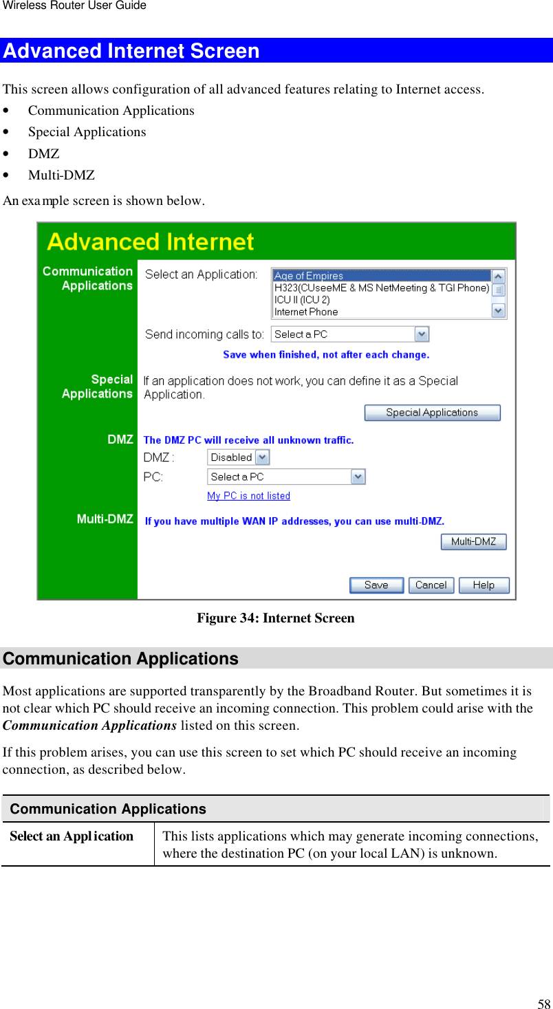 Wireless Router User Guide 58 Advanced Internet Screen This screen allows configuration of all advanced features relating to Internet access. • Communication Applications • Special Applications • DMZ • Multi-DMZ An exa mple screen is shown below.  Figure 34: Internet Screen Communication Applications Most applications are supported transparently by the Broadband Router. But sometimes it is not clear which PC should receive an incoming connection. This problem could arise with the Communication Applications listed on this screen. If this problem arises, you can use this screen to set which PC should receive an incoming connection, as described below. Communication Applications Select an Application This lists applications which may generate incoming connections, where the destination PC (on your local LAN) is unknown. 