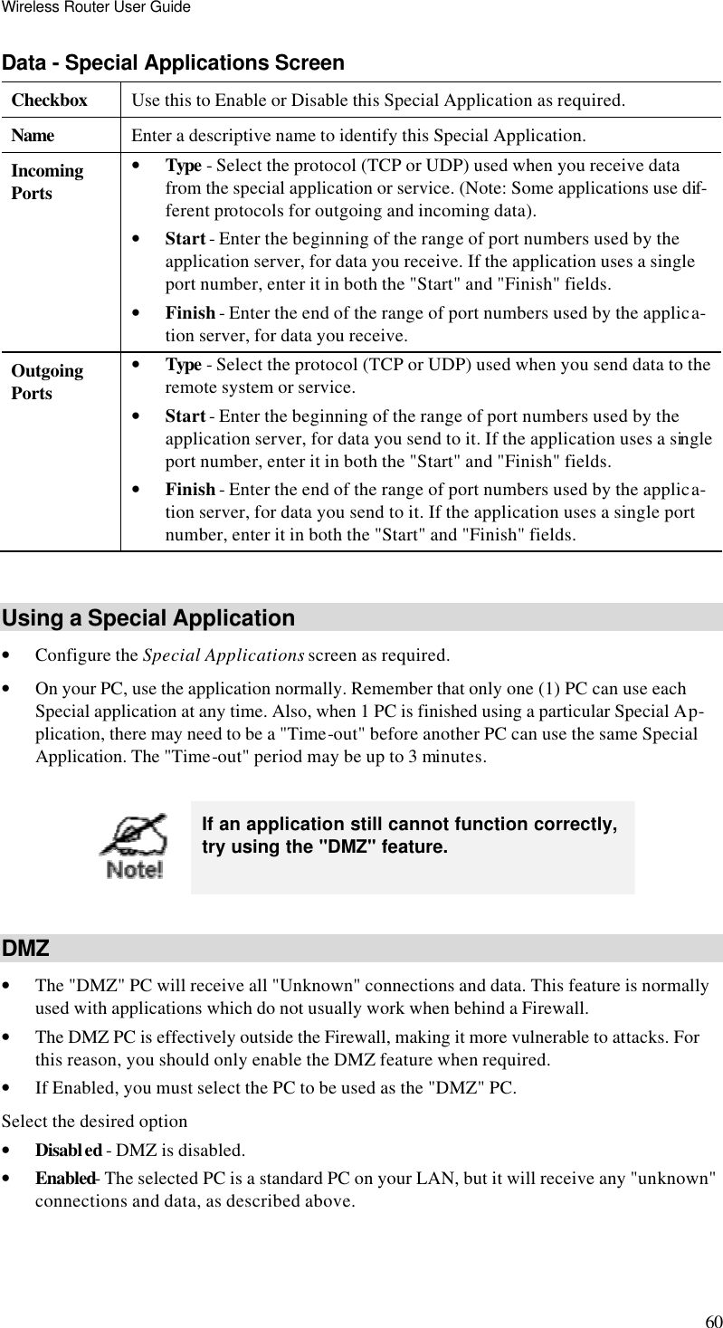 Wireless Router User Guide 60 Data - Special Applications Screen Checkbox Use this to Enable or Disable this Special Application as required. Name Enter a descriptive name to identify this Special Application. Incoming  Ports • Type - Select the protocol (TCP or UDP) used when you receive data from the special application or service. (Note: Some applications use dif-ferent protocols for outgoing and incoming data). • Start - Enter the beginning of the range of port numbers used by the application server, for data you receive. If the application uses a single port number, enter it in both the &quot;Start&quot; and &quot;Finish&quot; fields. • Finish - Enter the end of the range of port numbers used by the applica-tion server, for data you receive. Outgoing Ports • Type - Select the protocol (TCP or UDP) used when you send data to the remote system or service. • Start - Enter the beginning of the range of port numbers used by the application server, for data you send to it. If the application uses a single port number, enter it in both the &quot;Start&quot; and &quot;Finish&quot; fields. • Finish - Enter the end of the range of port numbers used by the applica-tion server, for data you send to it. If the application uses a single port number, enter it in both the &quot;Start&quot; and &quot;Finish&quot; fields.  Using a Special Application • Configure the Special Applications screen as required. • On your PC, use the application normally. Remember that only one (1) PC can use each Special application at any time. Also, when 1 PC is finished using a particular Special Ap-plication, there may need to be a &quot;Time-out&quot; before another PC can use the same Special Application. The &quot;Time-out&quot; period may be up to 3 minutes.   If an application still cannot function correctly, try using the &quot;DMZ&quot; feature.  DMZ • The &quot;DMZ&quot; PC will receive all &quot;Unknown&quot; connections and data. This feature is normally used with applications which do not usually work when behind a Firewall.  • The DMZ PC is effectively outside the Firewall, making it more vulnerable to attacks. For this reason, you should only enable the DMZ feature when required.  • If Enabled, you must select the PC to be used as the &quot;DMZ&quot; PC.  Select the desired option • Disabled - DMZ is disabled.  • Enabled- The selected PC is a standard PC on your LAN, but it will receive any &quot;unknown&quot; connections and data, as described above.  