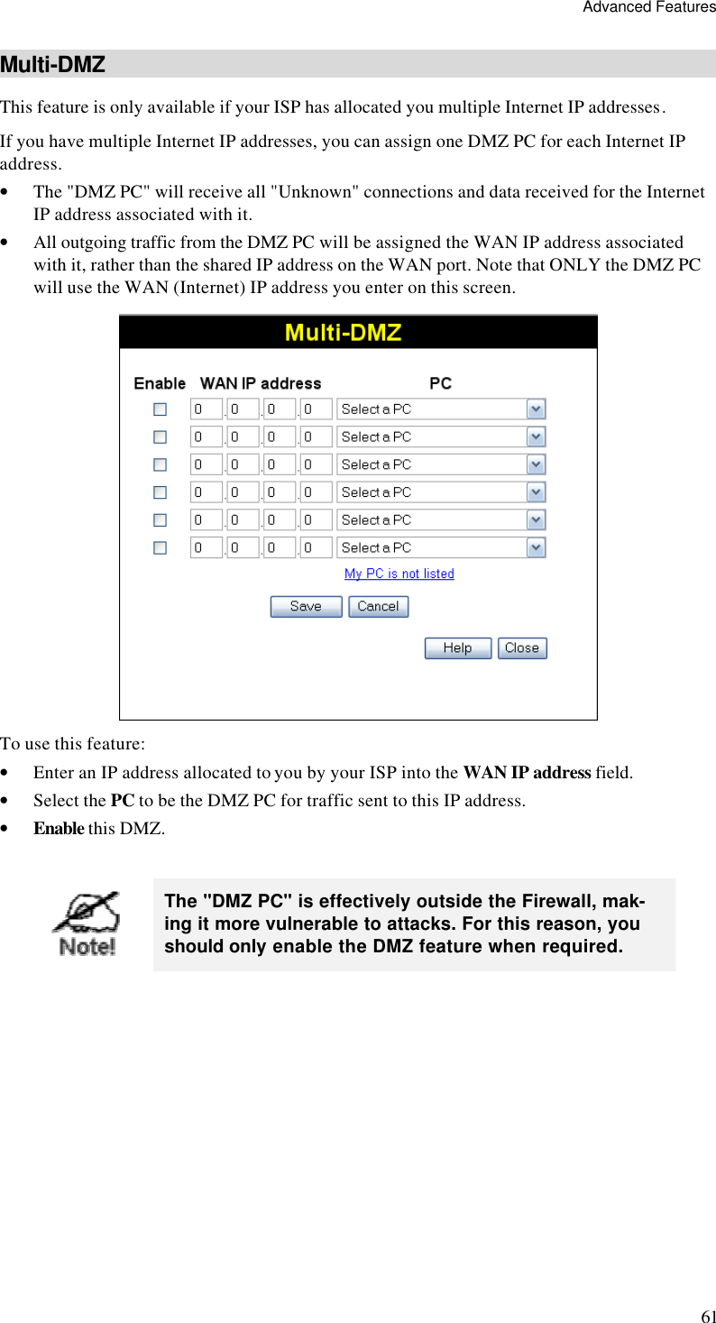 Advanced Features 61 Multi-DMZ This feature is only available if your ISP has allocated you multiple Internet IP addresses. If you have multiple Internet IP addresses, you can assign one DMZ PC for each Internet IP address.  • The &quot;DMZ PC&quot; will receive all &quot;Unknown&quot; connections and data received for the Internet IP address associated with it. • All outgoing traffic from the DMZ PC will be assigned the WAN IP address associated with it, rather than the shared IP address on the WAN port. Note that ONLY the DMZ PC will use the WAN (Internet) IP address you enter on this screen.  To use this feature: • Enter an IP address allocated to you by your ISP into the WAN IP address field. • Select the PC to be the DMZ PC for traffic sent to this IP address. • Enable this DMZ.   The &quot;DMZ PC&quot; is effectively outside the Firewall, mak-ing it more vulnerable to attacks. For this reason, you should only enable the DMZ feature when required.  
