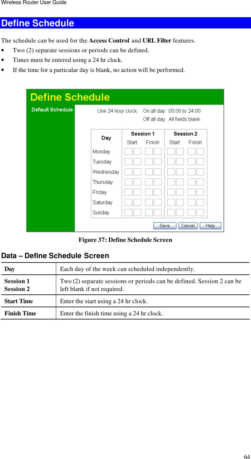 Wireless Router User Guide 64 Define Schedule The schedule can be used for the Access Control and URL Filter features. • Two (2) separate sessions or periods can be defined.  • Times must be entered using a 24 hr clock.  • If the time for a particular day is blank, no action will be performed.    Figure 37: Define Schedule Screen Data – Define Schedule Screen Day Each day of the week can scheduled independently. Session 1 Session 2 Two (2) separate sessions or periods can be defined. Session 2 can be left blank if not required. Start Time Enter the start using a 24 hr clock. Finish Time Enter the finish time using a 24 hr clock. 