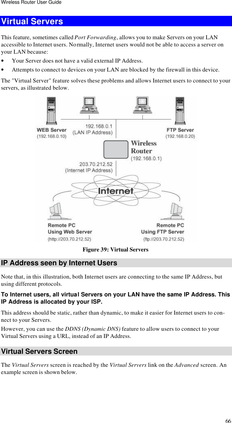Wireless Router User Guide 66 Virtual Servers This feature, sometimes called Port Forwarding, allows you to make Servers on your LAN accessible to Internet users. Normally, Internet users would not be able to access a server on your LAN because: • Your Server does not have a valid external IP Address. • Attempts to connect to devices on your LAN are blocked by the firewall in this device. The &quot;Virtual Server&quot; feature solves these problems and allows Internet users to connect to your servers, as illustrated below.  Figure 39: Virtual Servers IP Address seen by Internet Users Note that, in this illustration, both Internet users are connecting to the same IP Address, but using different protocols. To Internet users, all virtual Servers on your LAN have the same IP Address. This IP Address is allocated by your ISP. This address should be static, rather than dynamic, to make it easier for Internet users to con-nect to your Servers. However, you can use the DDNS (Dynamic DNS) feature to allow users to connect to your Virtual Servers using a URL, instead of an IP Address. Virtual Servers Screen The Virtual Servers screen is reached by the Virtual Servers link on the Advanced screen. An example screen is shown below.  