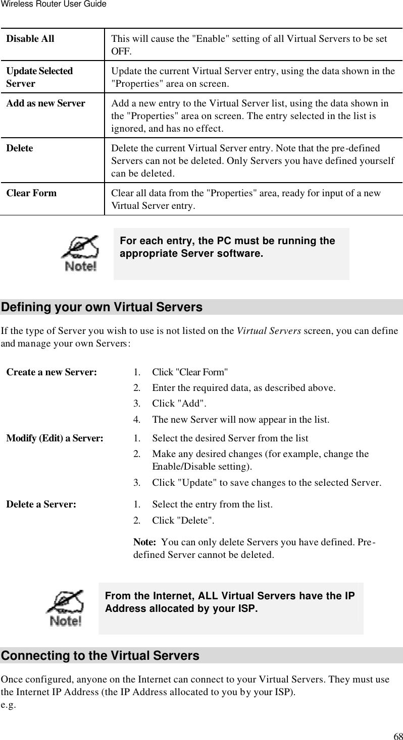 Wireless Router User Guide 68 Disable All This will cause the &quot;Enable&quot; setting of all Virtual Servers to be set OFF. Update Selected Server Update the current Virtual Server entry, using the data shown in the &quot;Properties&quot; area on screen. Add as new Server Add a new entry to the Virtual Server list, using the data shown in the &quot;Properties&quot; area on screen. The entry selected in the list is ignored, and has no effect. Delete Delete the current Virtual Server entry. Note that the pre-defined Servers can not be deleted. Only Servers you have defined yourself can be deleted. Clear Form Clear all data from the &quot;Properties&quot; area, ready for input of a new Virtual Server entry.   For each entry, the PC must be running the appropriate Server software. Defining your own Virtual Servers If the type of Server you wish to use is not listed on the Virtual Servers screen, you can define and manage your own Servers: Create a new Server: 1. Click &quot;Clear Form&quot;  2. Enter the required data, as described above. 3. Click &quot;Add&quot;. 4. The new Server will now appear in the list. Modify (Edit) a Server: 1. Select the desired Server from the list 2. Make any desired changes (for example, change the Enable/Disable setting). 3. Click &quot;Update&quot; to save changes to the selected Server. Delete a Server: 1. Select the entry from the list. 2. Click &quot;Delete&quot;. Note:  You can only delete Servers you have defined. Pre-defined Server cannot be deleted.   From the Internet, ALL Virtual Servers have the IP Address allocated by your ISP.  Connecting to the Virtual Servers Once configured, anyone on the Internet can connect to your Virtual Servers. They must use the Internet IP Address (the IP Address allocated to you by your ISP).  e.g. 