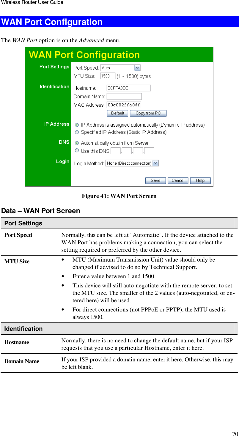 Wireless Router User Guide 70 WAN Port Configuration The WAN Port option is on the Advanced menu.   Figure 41: WAN Port Screen Data – WAN Port Screen Port Settings Port Speed Normally, this can be left at &quot;Automatic&quot;. If the device attached to the WAN Port has problems making a connection, you can select the setting required or preferred by the other device. MTU Size • MTU (Maximum Transmission Unit) value should only be changed if advised to do so by Technical Support.  • Enter a value between 1 and 1500.  • This device will still auto-negotiate with the remote server, to set the MTU size. The smaller of the 2 values (auto-negotiated, or en-tered here) will be used.  • For direct connections (not PPPoE or PPTP), the MTU used is always 1500.  Identification Hostname Normally, there is no need to change the default name, but if your ISP requests that you use a particular Hostname, enter it here. Domain Name If your ISP provided a domain name, enter it here. Otherwise, this may be left blank. 