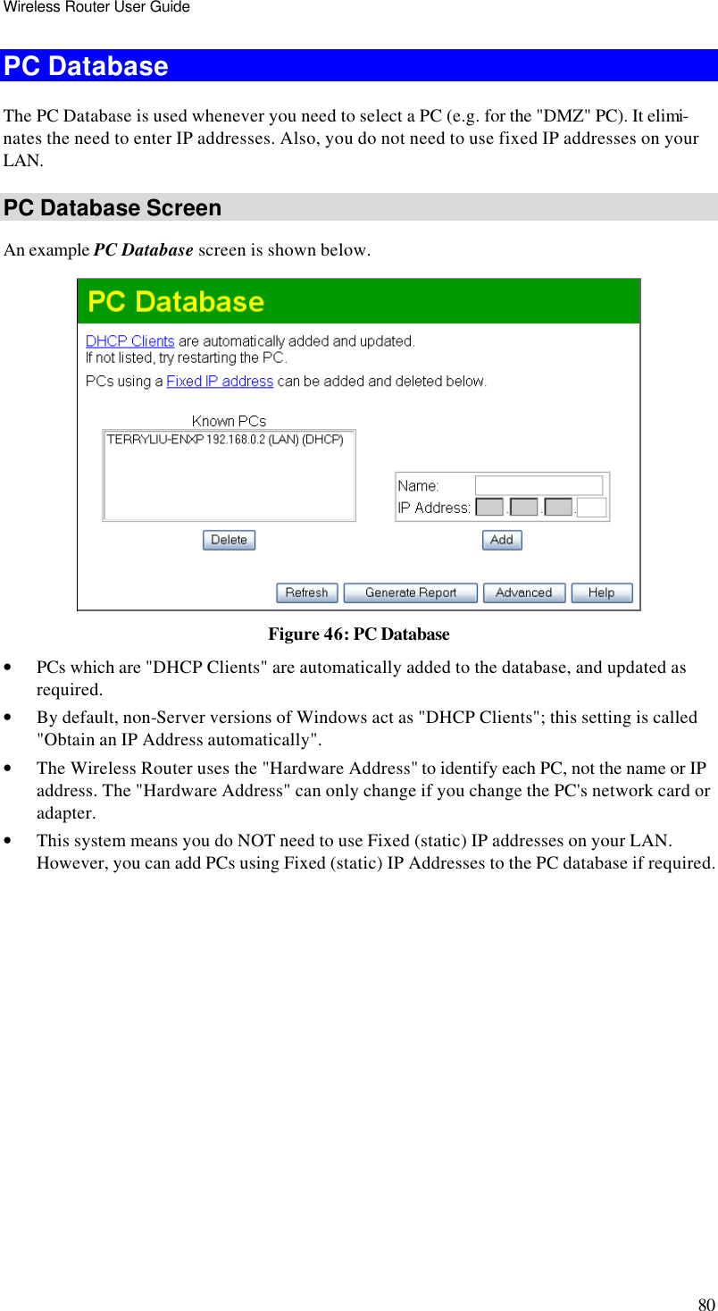 Wireless Router User Guide 80 PC Database The PC Database is used whenever you need to select a PC (e.g. for the &quot;DMZ&quot; PC). It elimi-nates the need to enter IP addresses. Also, you do not need to use fixed IP addresses on your LAN. PC Database Screen An example PC Database screen is shown below.  Figure 46: PC Database  • PCs which are &quot;DHCP Clients&quot; are automatically added to the database, and updated as required. • By default, non-Server versions of Windows act as &quot;DHCP Clients&quot;; this setting is called &quot;Obtain an IP Address automatically&quot;. • The Wireless Router uses the &quot;Hardware Address&quot; to identify each PC, not the name or IP address. The &quot;Hardware Address&quot; can only change if you change the PC&apos;s network card or adapter. • This system means you do NOT need to use Fixed (static) IP addresses on your LAN. However, you can add PCs using Fixed (static) IP Addresses to the PC database if required. 