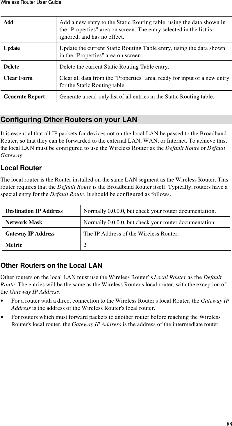 Wireless Router User Guide 88 Add Add a new entry to the Static Routing table, using the data shown in the &quot;Properties&quot; area on screen. The entry selected in the list is ignored, and has no effect. Update Update the current Static Routing Table entry, using the data shown in the &quot;Properties&quot; area on screen. Delete Delete the current Static Routing Table entry. Clear Form Clear all data from the &quot;Properties&quot; area, ready for input of a new entry for the Static Routing table. Generate Report Generate a read-only list of all entries in the Static Routing table.  Configuring Other Routers on your LAN It is essential that all IP packets for devices not on the local LAN be passed to the Broadband Router, so that they can be forwarded to the external LAN, WAN, or Internet. To achieve this, the local LA N must be configured to use the Wireless Router as the Default Route or Default Gateway. Local Router The local router is the Router installed on the same LAN segment as the Wireless Router. This router requires that the Default Route is the Broadband Router itself. Typically, routers have a special entry for the Default Route. It should be configured as follows. Destination IP Address Normally 0.0.0.0, but check your router documentation. Network Mask  Normally 0.0.0.0, but check your router documentation. Gateway IP Address The IP Address of the Wireless Router. Metric 2  Other Routers on the Local LAN Other routers on the local LAN must use the Wireless Router’s Local Router as the Default Route. The entries will be the same as the Wireless Router&apos;s local router, with the exception of the Gateway IP Address. • For a router with a direct connection to the Wireless Router&apos;s local Router, the Gateway IP Address is the address of the Wireless Router&apos;s local router. • For routers which must forward packets to another router before reaching the Wireless Router&apos;s local router, the Gateway IP Address is the address of the intermediate router. 