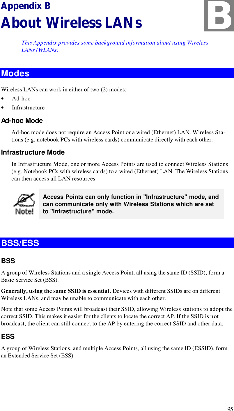  95 Appendix B About Wireless LANs This Appendix provides some background information about using Wireless LANs (WLANs). Modes Wireless LANs can work in either of two (2) modes: • Ad-hoc • Infrastructure Ad-hoc Mode Ad-hoc mode does not require an Access Point or a wired (Ethernet) LAN. Wireless Sta-tions (e.g. notebook PCs with wireless cards) communicate directly with each other. Infrastructure Mode In Infrastructure Mode, one or more Access Points are used to connect Wireless Stations (e.g. Notebook PCs with wireless cards) to a wired (Ethernet) LAN. The Wireless Stations can then access all LAN resources.  Access Points can only function in &quot;Infrastructure&quot; mode, and can communicate only with Wireless Stations which are set to &quot;Infrastructure&quot; mode.  BSS/ESS BSS A group of Wireless Stations and a single Access Point, all using the same ID (SSID), form a Basic Service Set (BSS). Generally, using the same SSID is essential. Devices with different SSIDs are on different Wireless LANs, and may be unable to communicate with each other.  Note that some Access Points will broadcast their SSID, allowing Wireless stations to adopt the correct SSID. This makes it easier for the clients to locate the correct AP. If the SSID is not broadcast, the client can still connect to the AP by entering the correct SSID and other data. ESS A group of Wireless Stations, and multiple Access Points, all using the same ID (ESSID), form an Extended Service Set (ESS). B 