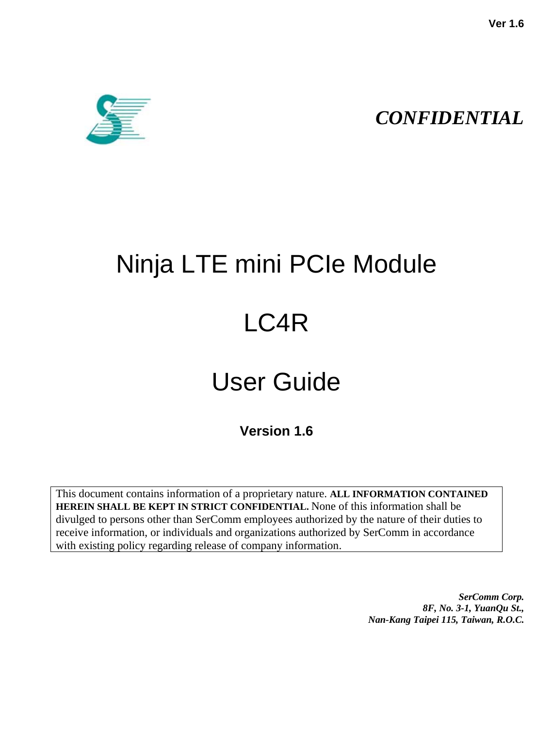   Ver 1.6                                                                                                                     CONFIDENTIAL            Ninja LTE mini PCIe Module   LC4R   User Guide  Version 1.6                                                                                                                                                                                                    This document contains information of a proprietary nature. ALL INFORMATION CONTAINED HEREIN SHALL BE KEPT IN STRICT CONFIDENTIAL. None of this information shall be divulged to persons other than SerComm employees authorized by the nature of their duties to receive information, or individuals and organizations authorized by SerComm in accordance with existing policy regarding release of company information.       SerComm Corp.  8F, No. 3-1, YuanQu St.,  Nan-Kang Taipei 115, Taiwan, R.O.C. 