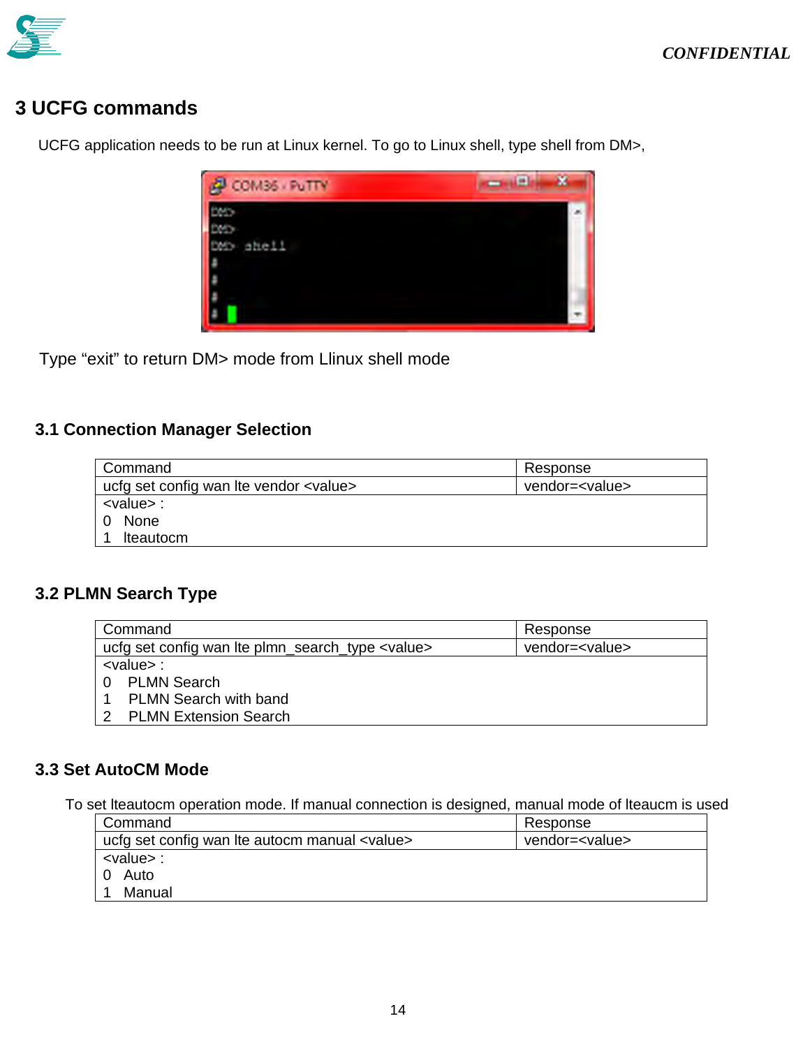                                                                                                                                                                                            CONFIDENTIAL           14   3 UCFG commands          UCFG application needs to be run at Linux kernel. To go to Linux shell, type shell from DM&gt;,     Type “exit” to return DM&gt; mode from Llinux shell mode   3.1 Connection Manager Selection  Command Response ucfg set config wan lte vendor &lt;value&gt;  vendor=&lt;value&gt; &lt;value&gt; : 0   None 1   lteautocm  3.2 PLMN Search Type  Command Response ucfg set config wan lte plmn_search_type &lt;value&gt;  vendor=&lt;value&gt; &lt;value&gt; : 0    PLMN Search 1  PLMN Search with band 2  PLMN Extension Search   3.3 Set AutoCM Mode  To set lteautocm operation mode. If manual connection is designed, manual mode of lteaucm is used Command Response ucfg set config wan lte autocm manual &lt;value&gt;  vendor=&lt;value&gt; &lt;value&gt; : 0   Auto 1   Manual  