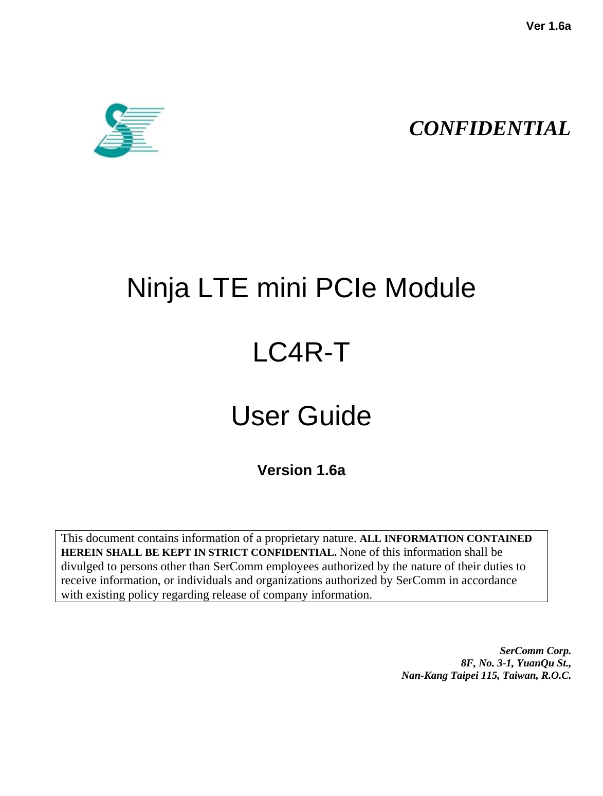   Ver 1.6a                                                                                                                     CONFIDENTIAL            Ninja LTE mini PCIe Module   LC4R-T   User Guide  Version 1.6a                                                                                                                                                                                                    This document contains information of a proprietary nature. ALL INFORMATION CONTAINED HEREIN SHALL BE KEPT IN STRICT CONFIDENTIAL. None of this information shall be divulged to persons other than SerComm employees authorized by the nature of their duties to receive information, or individuals and organizations authorized by SerComm in accordance with existing policy regarding release of company information.       SerComm Corp.  8F, No. 3-1, YuanQu St.,  Nan-Kang Taipei 115, Taiwan, R.O.C. 
