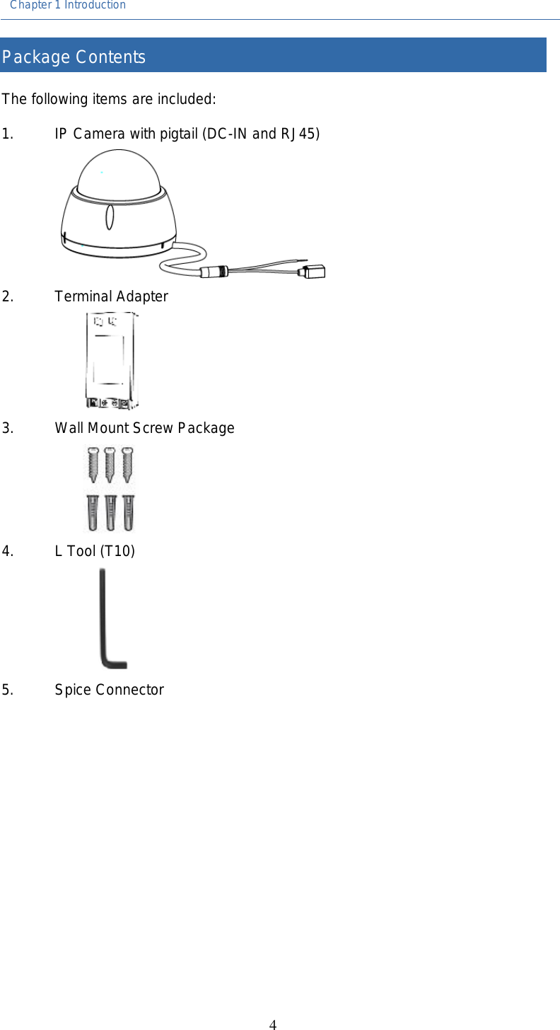 Chapter 1 Introduction  4 Package Contents The following items are included:   1. IP Camera with pigtail (DC-IN and RJ45)  2. Terminal Adapter  3. Wall Mount Screw Package  4. L Tool (T10)  5. Spice Connector     