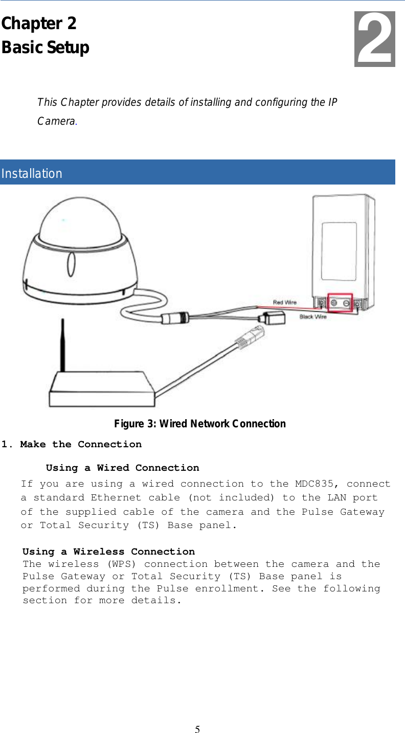   5 Chapter 2 Basic Setup This Chapter provides details of installing and configuring the IP Camera.  Installation  Figure 3: Wired Network Connection 1. Make the Connection         Using a Wired Connection If you are using a wired connection to the MDC835, connect a standard Ethernet cable (not included) to the LAN port of the supplied cable of the camera and the Pulse Gateway or Total Security (TS) Base panel. Using a Wireless Connection The wireless (WPS) connection between the camera and the Pulse Gateway or Total Security (TS) Base panel is performed during the Pulse enrollment. See the following section for more details.  2 