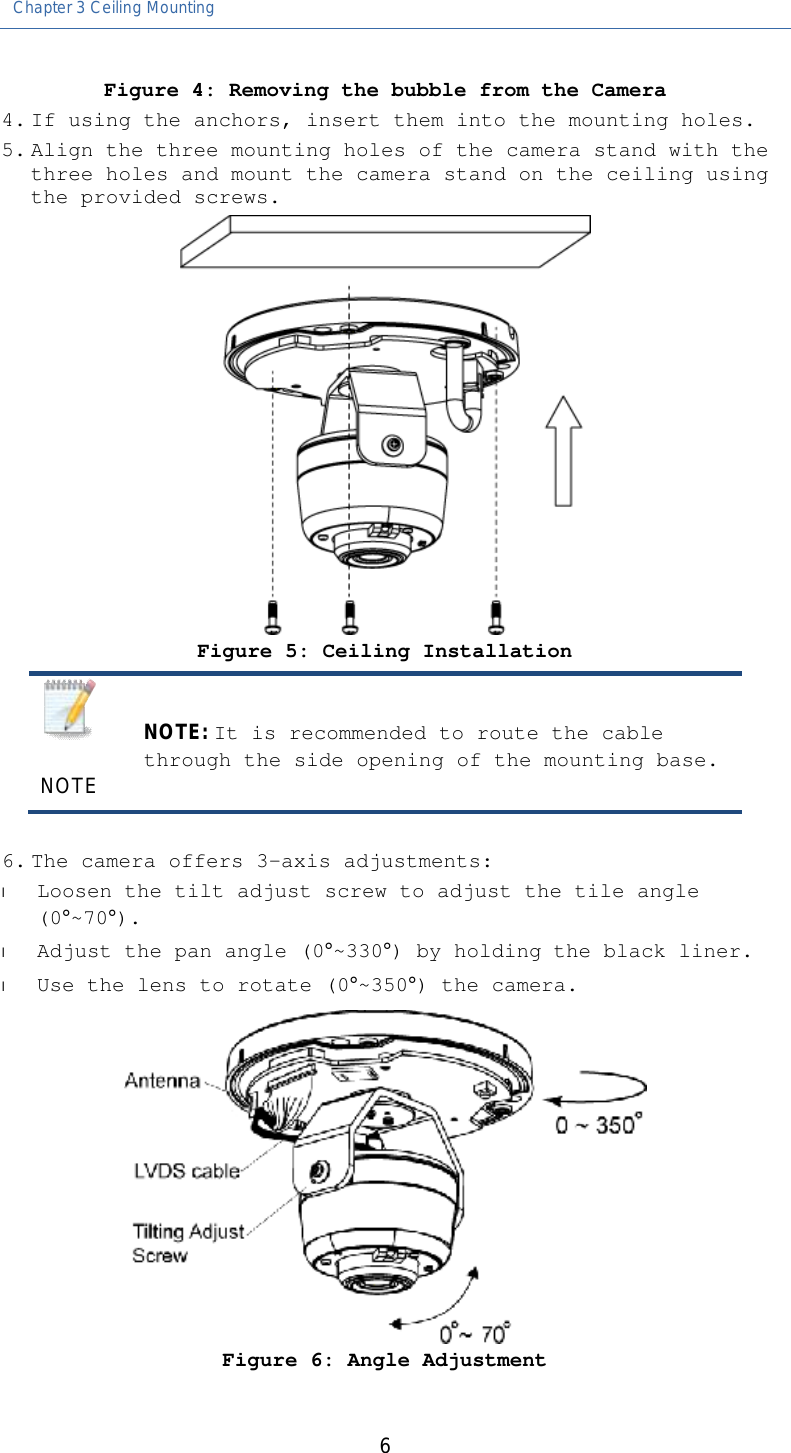 Chapter 3 Ceiling Mounting   6 Figure 4: Removing the bubble from the Camera 4. If using the anchors, insert them into the mounting holes. 5. Align the three mounting holes of the camera stand with the three holes and mount the camera stand on the ceiling using the provided screws.  Figure 5: Ceiling Installation   NOTE NOTE: It is recommended to route the cable through the side opening of the mounting base.  6. The camera offers 3-axis adjustments:  l Loosen the tilt adjust screw to adjust the tile angle (0°~70°). l Adjust the pan angle (0°~330°) by holding the black liner. l Use the lens to rotate (0°~350°) the camera.  Figure 6: Angle Adjustment 