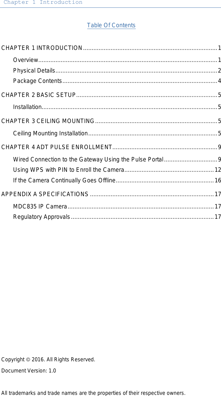 Chapter 1 Introduction  Table Of Contents  CHAPTER 1 INTRODUCTION .............................................................................. 1 Overview ........................................................................................................ 1 Physical Details .............................................................................................. 2 Package Contents .......................................................................................... 4 CHAPTER 2 BASIC SETUP .................................................................................. 5 Installation...................................................................................................... 5 CHAPTER 3 CEILING MOUNTING ....................................................................... 5 Ceiling Mounting Installation ........................................................................... 5 CHAPTER 4 ADT PULSE ENROLLMENT ............................................................. 9 Wired Connection to the Gateway Using the Pulse Portal ............................... 9 Using WPS with PIN to Enroll the Camera .................................................... 12 If the Camera Continually Goes Offline ......................................................... 16 APPENDIX A SPECIFICATIONS ........................................................................ 17 MDC835 IP Camera ..................................................................................... 17 Regulatory Approvals ................................................................................... 17               Copyright  2016. All Rights Reserved. Document Version: 1.0  All trademarks and trade names are the properties of their respective owners.
