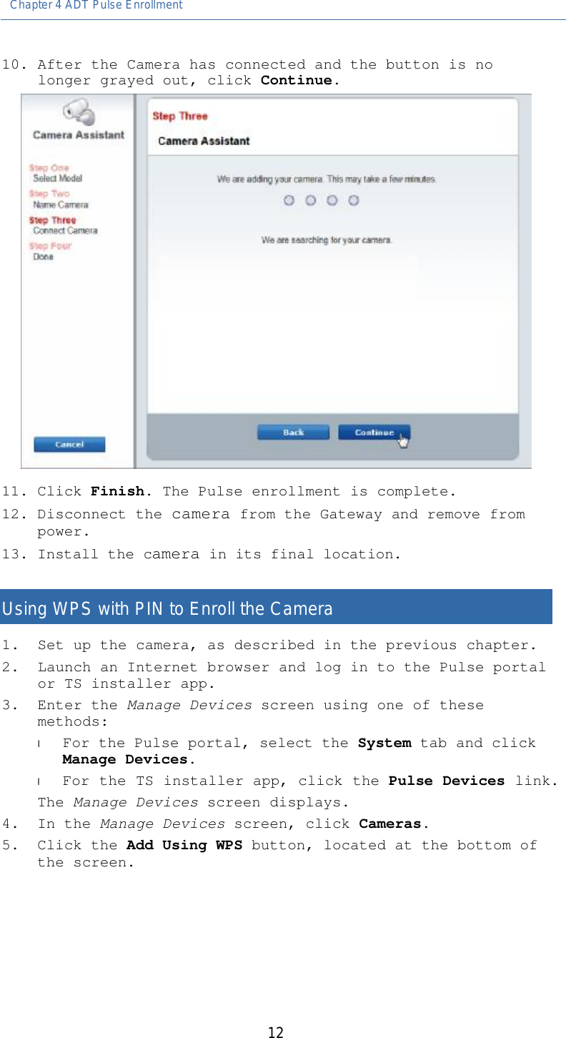 Chapter 4 ADT Pulse Enrollment   12 10. After the Camera has connected and the button is no longer grayed out, click Continue.  11. Click Finish. The Pulse enrollment is complete. 12. Disconnect the camera from the Gateway and remove from power.  13. Install the camera in its final location.   Using WPS with PIN to Enroll the Camera 1. Set up the camera, as described in the previous chapter. 2. Launch an Internet browser and log in to the Pulse portal or TS installer app. 3. Enter the Manage Devices screen using one of these methods: l For the Pulse portal, select the System tab and click Manage Devices. l For the TS installer app, click the Pulse Devices link. The Manage Devices screen displays. 4. In the Manage Devices screen, click Cameras. 5. Click the Add Using WPS button, located at the bottom of the screen. 