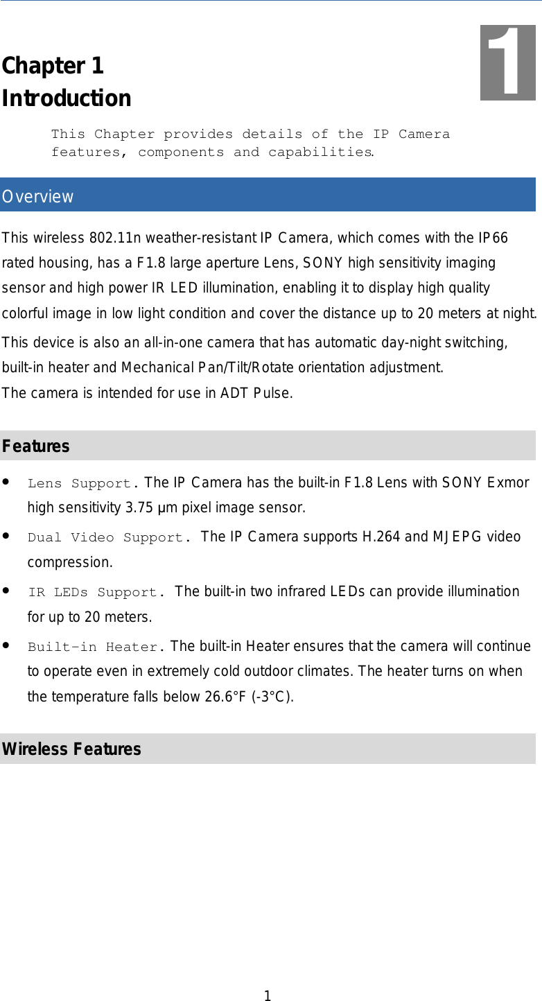   1  Chapter 1 Introduction This Chapter provides details of the IP Camera features, components and capabilities. Overview This wireless 802.11n weather-resistant IP Camera, which comes with the IP66 rated housing, has a F1.8 large aperture Lens, SONY high sensitivity imaging sensor and high power IR LED illumination, enabling it to display high quality colorful image in low light condition and cover the distance up to 20 meters at night. This device is also an all-in-one camera that has automatic day-night switching, built-in heater and Mechanical Pan/Tilt/Rotate orientation adjustment.  The camera is intended for use in ADT Pulse.  Features • Lens Support. The IP Camera has the built-in F1.8 Lens with SONY Exmor high sensitivity 3.75 µm pixel image sensor. • Dual Video Support. The IP Camera supports H.264 and MJEPG video compression. • IR LEDs Support. The built-in two infrared LEDs can provide illumination for up to 20 meters. • Built-in Heater. The built-in Heater ensures that the camera will continue to operate even in extremely cold outdoor climates. The heater turns on when the temperature falls below 26.6°F (-3°C).  Wireless Features 1 