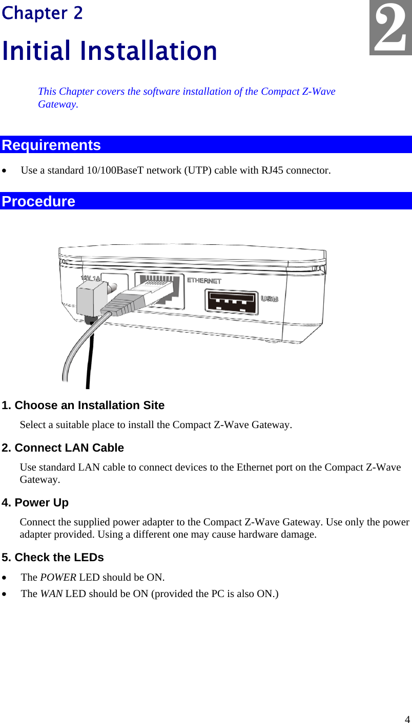  4 Chapter 2 Initial Installation This Chapter covers the software installation of the Compact Z-Wave  Gateway. Requirements  Use a standard 10/100BaseT network (UTP) cable with RJ45 connector. Procedure  1. Choose an Installation Site Select a suitable place to install the Compact Z-Wave Gateway.  2. Connect LAN Cable Use standard LAN cable to connect devices to the Ethernet port on the Compact Z-Wave Gateway.  4. Power Up Connect the supplied power adapter to the Compact Z-Wave Gateway. Use only the power adapter provided. Using a different one may cause hardware damage. 5. Check the LEDs  The POWER LED should be ON.  The WAN LED should be ON (provided the PC is also ON.) 2 