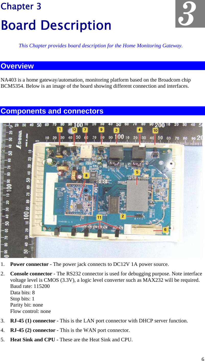  3 Chapter 3 Board Description This Chapter provides board description for the Home Monitoring Gateway. Overview NA403 is a home gateway/automation, monitoring platform based on the Broadcom chip BCM5354. Below is an image of the board showing different connection and interfaces.  Components and connectors  1.  Power connector - The power jack connects to DC12V 1A power source. 2.  Console connector - The RS232 connector is used for debugging purpose. Note interface voltage level is CMOS (3.3V), a logic level converter such as MAX232 will be required. Baud rate: 115200 Data bits: 8 Stop bits: 1 Parity bit: none Flow control: none 3.  RJ-45 (1) connector - This is the LAN port connector with DHCP server function. 4.  RJ-45 (2) connector - This is the WAN port connector. 5.  Heat Sink and CPU - These are the Heat Sink and CPU. 6 