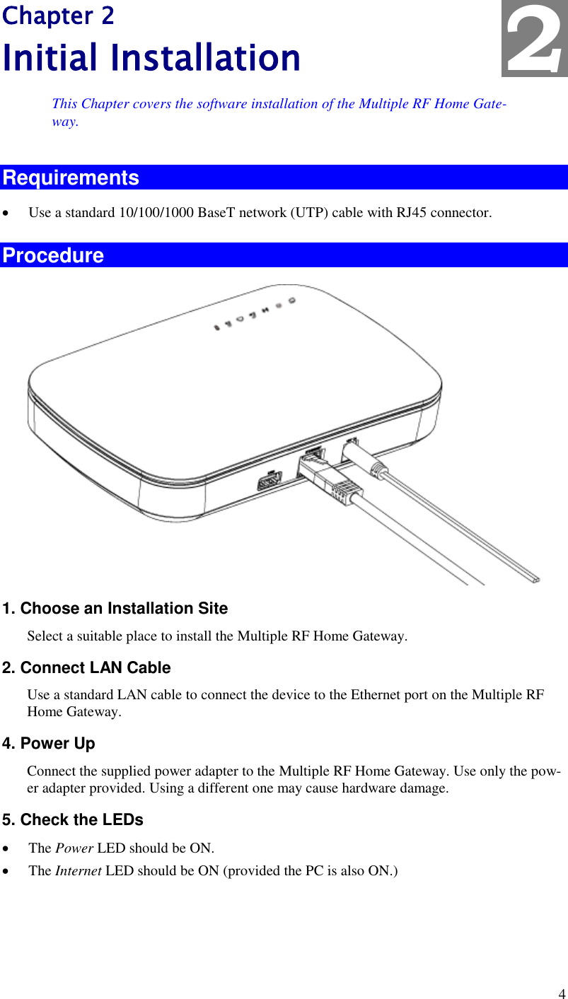  4 Chapter 2 Initial Installation This Chapter covers the software installation of the Multiple RF Home Gate-way. Requirements  Use a standard 10/100/1000 BaseT network (UTP) cable with RJ45 connector. Procedure  1. Choose an Installation Site Select a suitable place to install the Multiple RF Home Gateway.  2. Connect LAN Cable Use a standard LAN cable to connect the device to the Ethernet port on the Multiple RF Home Gateway.  4. Power Up Connect the supplied power adapter to the Multiple RF Home Gateway. Use only the pow-er adapter provided. Using a different one may cause hardware damage. 5. Check the LEDs  The Power LED should be ON.  The Internet LED should be ON (provided the PC is also ON.) 2 