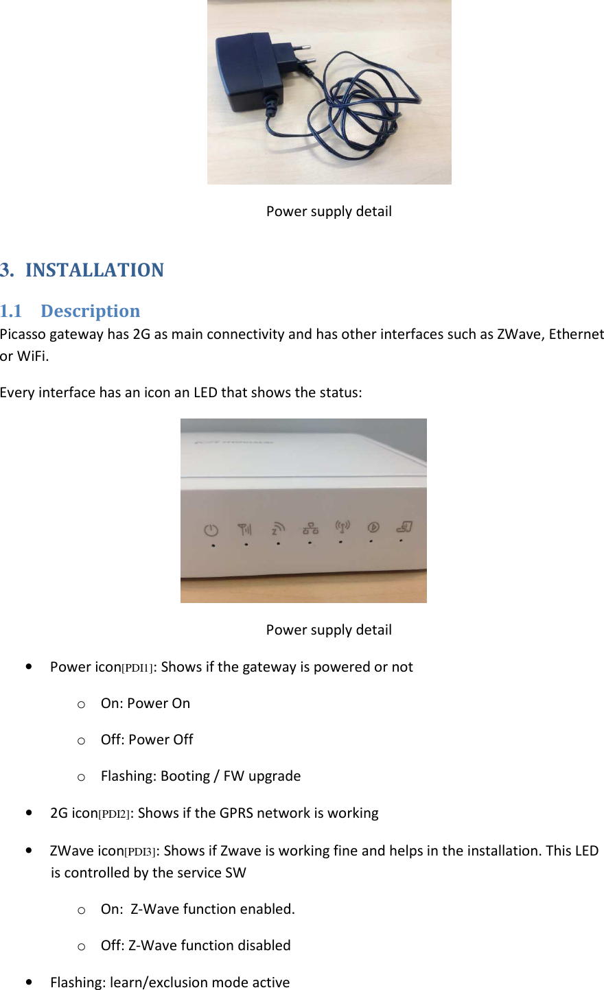  Power supply detail 3.  INSTALLATION 1.1  Description Picasso gateway has 2G as main connectivity and has other interfaces such as ZWave, Ethernet or WiFi. Every interface has an icon an LED that shows the status:  Power supply detail •  Power icon[PDI1]: Shows if the gateway is powered or not o  On: Power On o  Off: Power Off o  Flashing: Booting / FW upgrade •  2G icon[PDI2]: Shows if the GPRS network is working •  ZWave icon[PDI3]: Shows if Zwave is working fine and helps in the installation. This LED is controlled by the service SW o  On:  Z-Wave function enabled.  o  Off: Z-Wave function disabled  •  Flashing: learn/exclusion mode active 