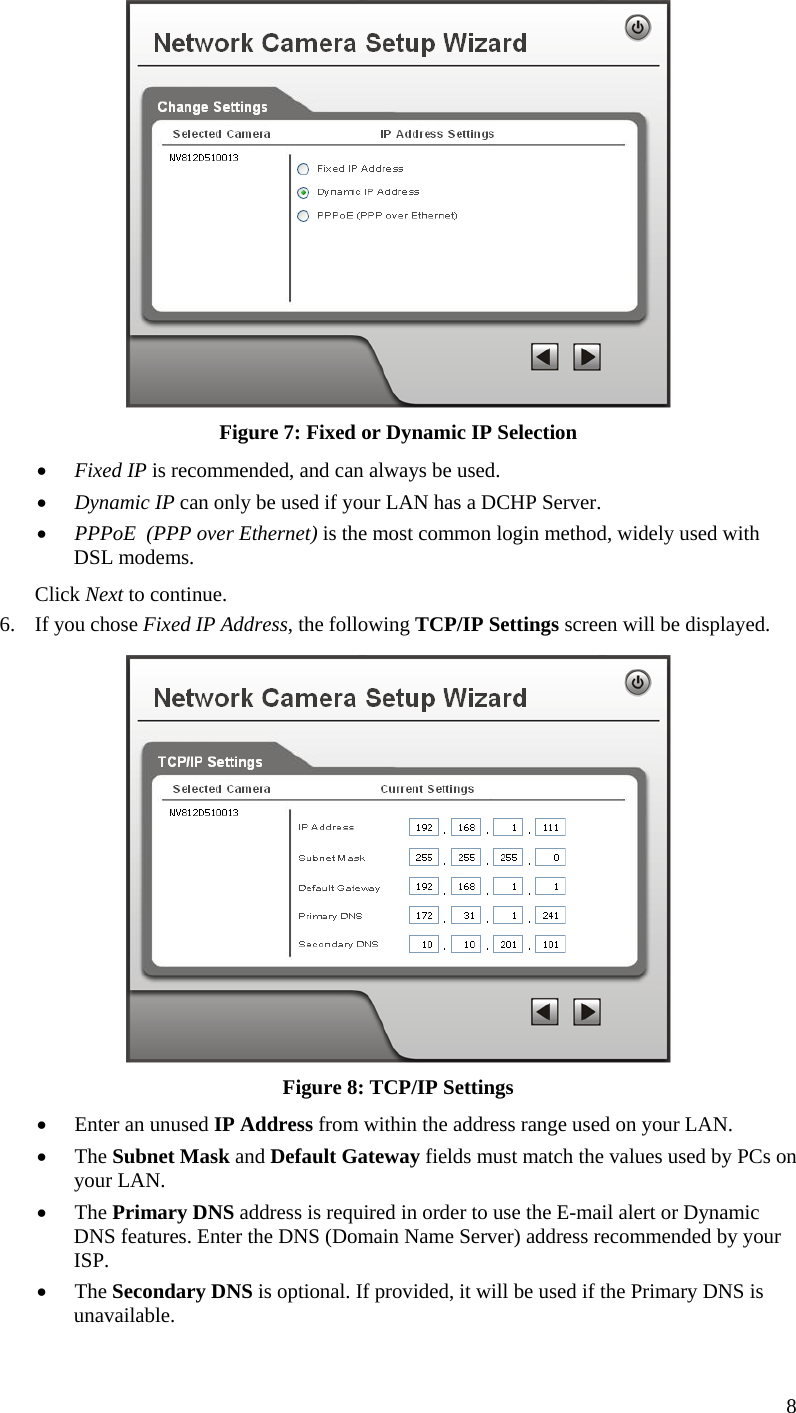   Figure 7: Fixed or Dynamic IP Selection •  Fixed IP is recommended, and can always be used. •  Dynamic IP can only be used if your LAN has a DCHP Server. •  PPPoE  (PPP over Ethernet) is the most common login method, widely used with DSL modems. Click Next to continue. 6.  If you chose Fixed IP Address, the following TCP/IP Settings screen will be displayed.   Figure 8: TCP/IP Settings •  Enter an unused IP Address from within the address range used on your LAN. •  The Subnet Mask and Default Gateway fields must match the values used by PCs on your LAN. •  The Primary DNS address is required in order to use the E-mail alert or Dynamic DNS features. Enter the DNS (Domain Name Server) address recommended by your ISP. •  The Secondary DNS is optional. If provided, it will be used if the Primary DNS is unavailable. 8 