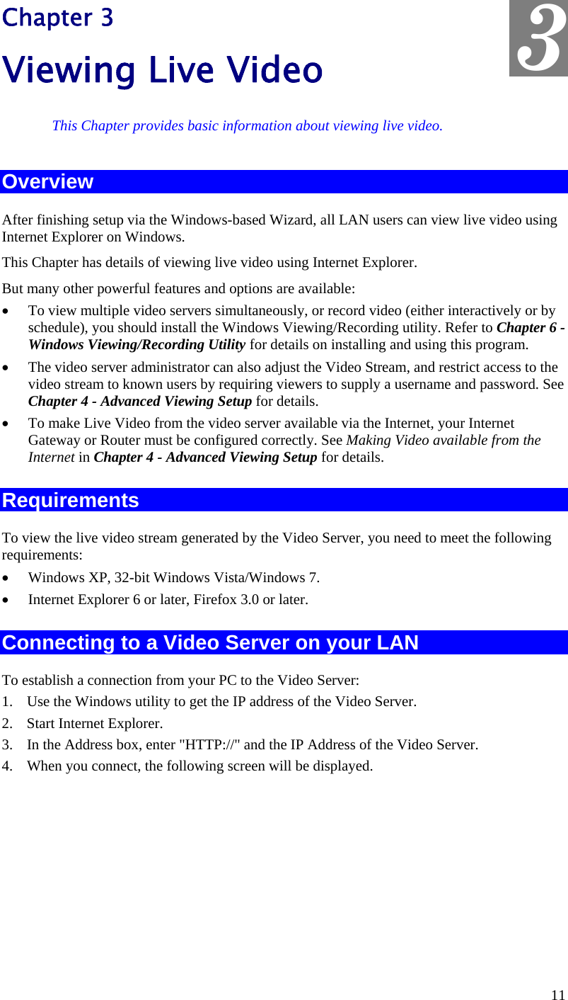  3 Chapter 3 Viewing Live Video This Chapter provides basic information about viewing live video. Overview After finishing setup via the Windows-based Wizard, all LAN users can view live video using Internet Explorer on Windows.  This Chapter has details of viewing live video using Internet Explorer. But many other powerful features and options are available: •  To view multiple video servers simultaneously, or record video (either interactively or by schedule), you should install the Windows Viewing/Recording utility. Refer to Chapter 6 - Windows Viewing/Recording Utility for details on installing and using this program. •  The video server administrator can also adjust the Video Stream, and restrict access to the video stream to known users by requiring viewers to supply a username and password. See Chapter 4 - Advanced Viewing Setup for details. •  To make Live Video from the video server available via the Internet, your Internet Gateway or Router must be configured correctly. See Making Video available from the Internet in Chapter 4 - Advanced Viewing Setup for details. Requirements To view the live video stream generated by the Video Server, you need to meet the following requirements: •  Windows XP, 32-bit Windows Vista/Windows 7. •  Internet Explorer 6 or later, Firefox 3.0 or later. Connecting to a Video Server on your LAN To establish a connection from your PC to the Video Server: 1.  Use the Windows utility to get the IP address of the Video Server. 2.  Start Internet Explorer. 3.  In the Address box, enter &quot;HTTP://&quot; and the IP Address of the Video Server. 4.  When you connect, the following screen will be displayed. 11 