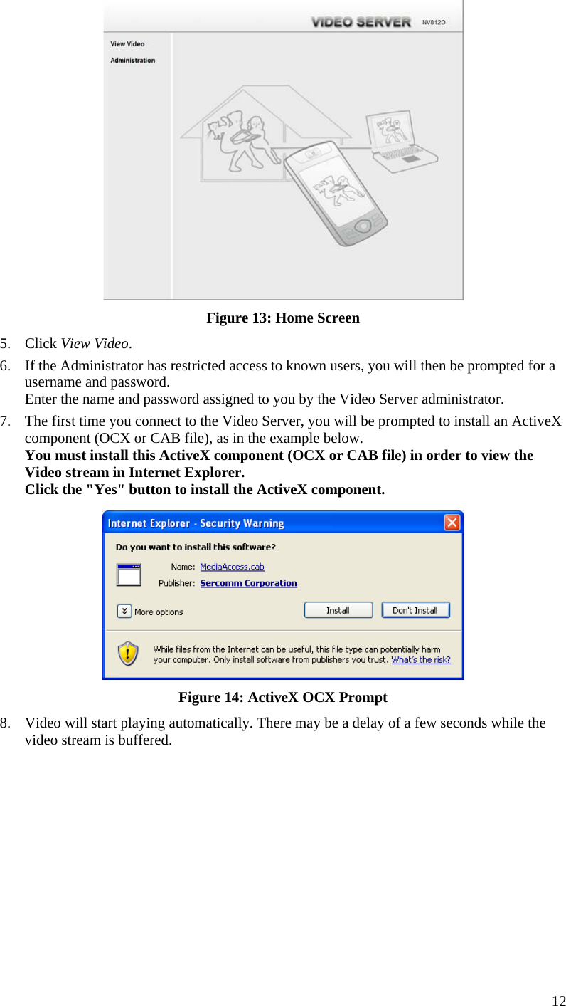   Figure 13: Home Screen 5. Click View Video. 6.  If the Administrator has restricted access to known users, you will then be prompted for a username and password.  Enter the name and password assigned to you by the Video Server administrator. 7.  The first time you connect to the Video Server, you will be prompted to install an ActiveX component (OCX or CAB file), as in the example below. You must install this ActiveX component (OCX or CAB file) in order to view the Video stream in Internet Explorer. Click the &quot;Yes&quot; button to install the ActiveX component.  Figure 14: ActiveX OCX Prompt 8.  Video will start playing automatically. There may be a delay of a few seconds while the video stream is buffered.  12 