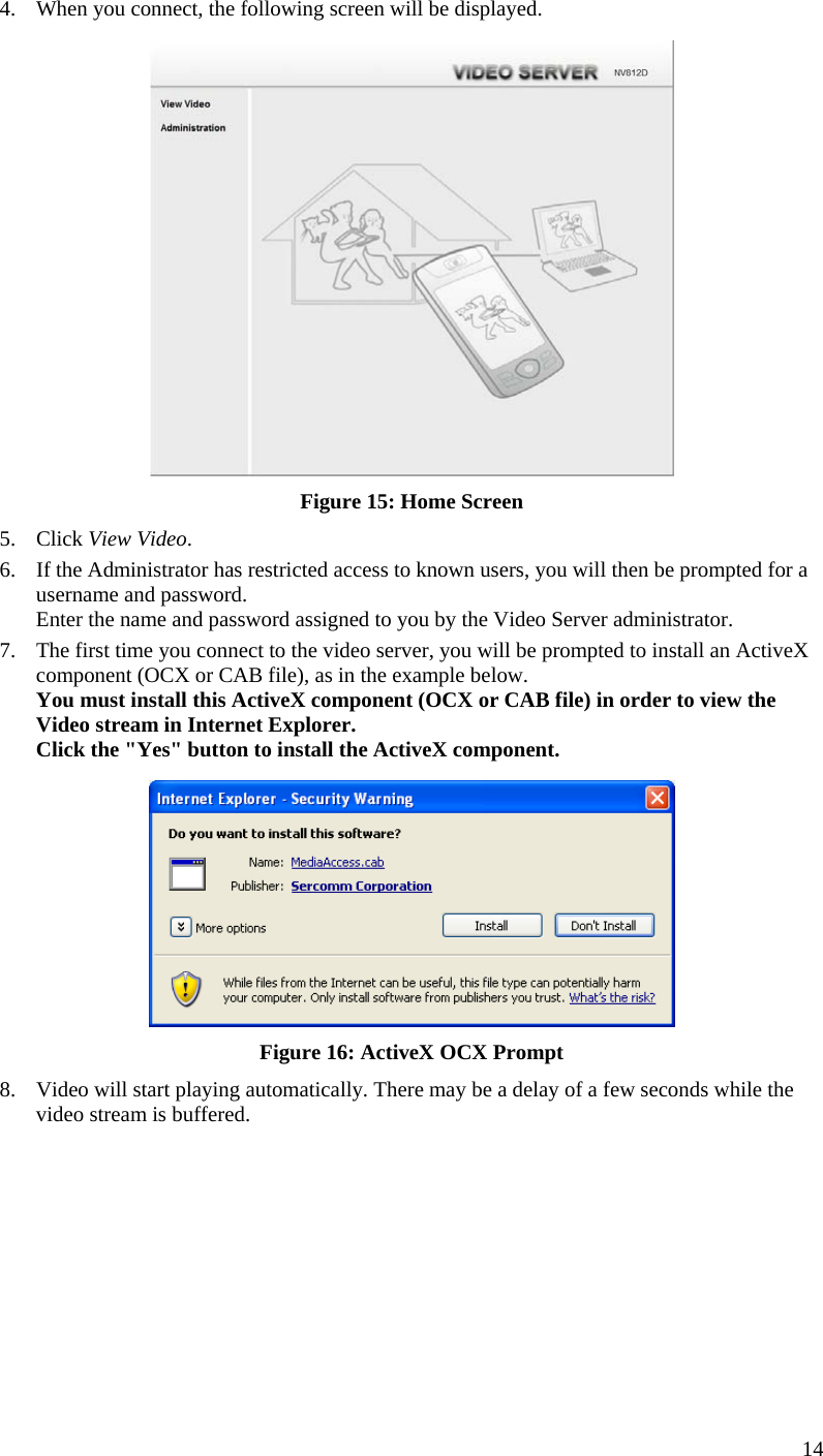  4.  When you connect, the following screen will be displayed.  Figure 15: Home Screen 5. Click View Video. 6.  If the Administrator has restricted access to known users, you will then be prompted for a username and password.  Enter the name and password assigned to you by the Video Server administrator. 7.  The first time you connect to the video server, you will be prompted to install an ActiveX component (OCX or CAB file), as in the example below. You must install this ActiveX component (OCX or CAB file) in order to view the Video stream in Internet Explorer. Click the &quot;Yes&quot; button to install the ActiveX component.  Figure 16: ActiveX OCX Prompt 8.  Video will start playing automatically. There may be a delay of a few seconds while the video stream is buffered. 14 