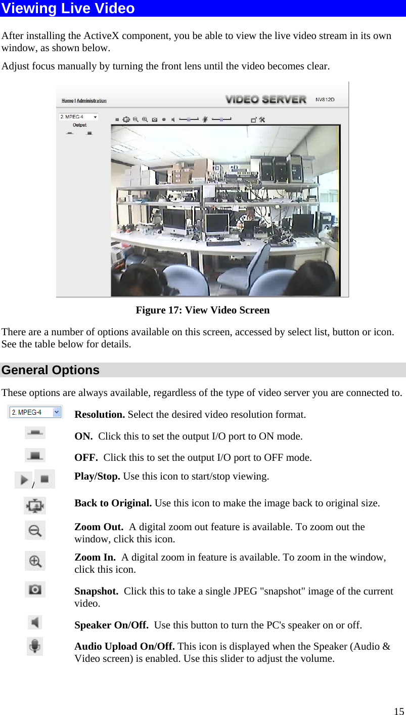  Viewing Live Video After installing the ActiveX component, you be able to view the live video stream in its own window, as shown below. Adjust focus manually by turning the front lens until the video becomes clear.  Figure 17: View Video Screen There are a number of options available on this screen, accessed by select list, button or icon. See the table below for details. General Options These options are always available, regardless of the type of video server you are connected to.  Resolution. Select the desired video resolution format.   ON.  Click this to set the output I/O port to ON mode.  OFF.  Click this to set the output I/O port to OFF mode. /   Play/Stop. Use this icon to start/stop viewing.  Back to Original. Use this icon to make the image back to original size.  Zoom Out.  A digital zoom out feature is available. To zoom out the window, click this icon.  Zoom In.  A digital zoom in feature is available. To zoom in the window, click this icon.   Snapshot.  Click this to take a single JPEG &quot;snapshot&quot; image of the current video.  Speaker On/Off.  Use this button to turn the PC&apos;s speaker on or off.  Audio Upload On/Off. This icon is displayed when the Speaker (Audio &amp; Video screen) is enabled. Use this slider to adjust the volume. 15 