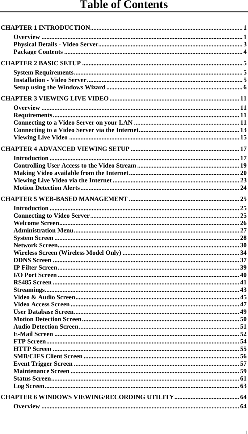  Table of Contents CHAPTER 1 INTRODUCTION..............................................................................................1 Overview ............................................................................................................................1 Physical Details - Video Server.........................................................................................3 Package Contents ..............................................................................................................4 CHAPTER 2 BASIC SETUP ...................................................................................................5 System Requirements........................................................................................................5 Installation - Video Server................................................................................................5 Setup using the Windows Wizard....................................................................................6 CHAPTER 3 VIEWING LIVE VIDEO................................................................................11 Overview ..........................................................................................................................11 Requirements...................................................................................................................11 Connecting to a Video Server on your LAN .................................................................11 Connecting to a Video Server via the Internet..............................................................13 Viewing Live Video .........................................................................................................15 CHAPTER 4 ADVANCED VIEWING SETUP ...................................................................17 Introduction.....................................................................................................................17 Controlling User Access to the Video Stream...............................................................19 Making Video available from the Internet....................................................................20 Viewing Live Video via the Internet ..............................................................................23 Motion Detection Alerts..................................................................................................24 CHAPTER 5 WEB-BASED MANAGEMENT ....................................................................25 Introduction.....................................................................................................................25 Connecting to Video Server............................................................................................25 Welcome Screen...............................................................................................................26 Administration Menu......................................................................................................27 System Screen..................................................................................................................28 Network Screen................................................................................................................30 Wireless Screen (Wireless Model Only) ........................................................................34 DDNS Screen ...................................................................................................................37 IP Filter Screen................................................................................................................39 I/O Port Screen................................................................................................................40 RS485 Screen ................................................................................................................... 41 Streamings........................................................................................................................43 Video &amp; Audio Screen.....................................................................................................45 Video Access Screen........................................................................................................47 User Database Screen......................................................................................................49 Motion Detection Screen.................................................................................................50 Audio Detection Screen...................................................................................................51 E-Mail Screen ..................................................................................................................52 FTP Screen.......................................................................................................................54 HTTP Screen ...................................................................................................................55 SMB/CIFS Client Screen................................................................................................56 Event Trigger Screen ......................................................................................................57 Maintenance Screen ........................................................................................................59 Status Screen....................................................................................................................61 Log Screen........................................................................................................................63 CHAPTER 6 WINDOWS VIEWING/RECORDING UTILITY........................................64 Overview ..........................................................................................................................64 i 