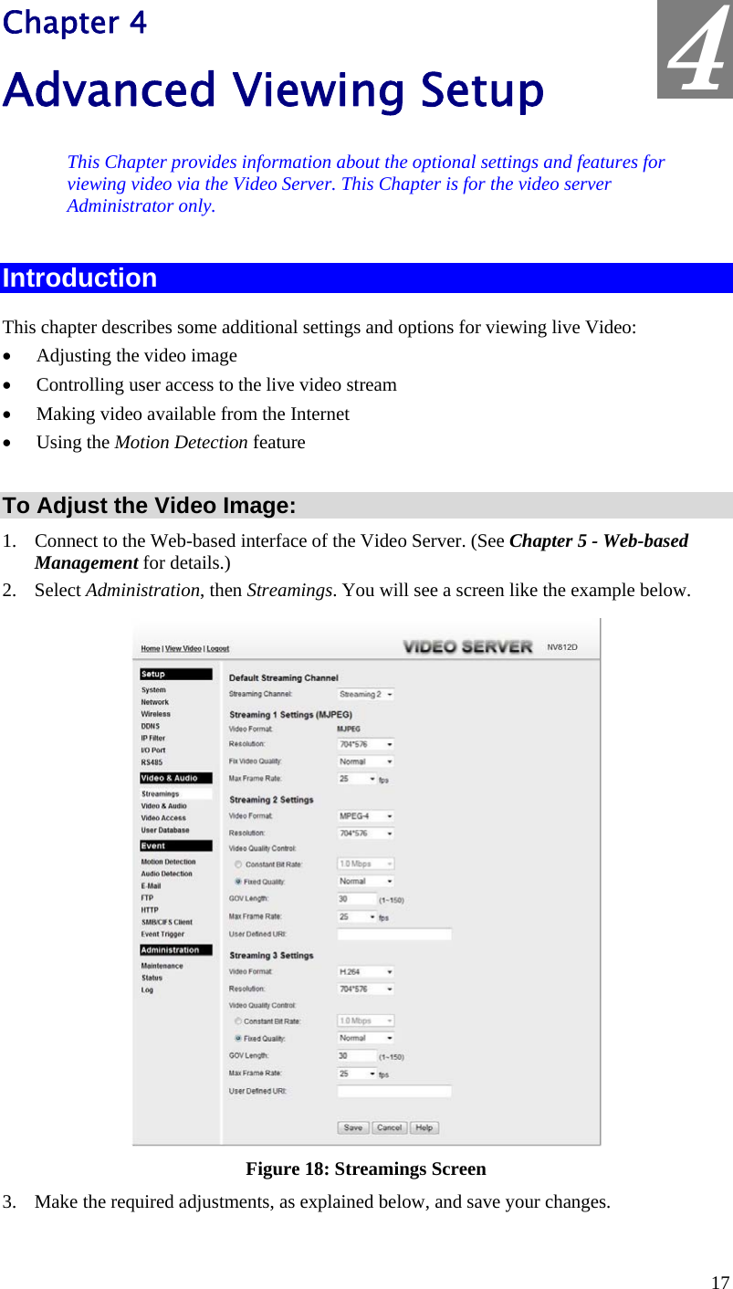  4 Chapter 4 Advanced Viewing Setup This Chapter provides information about the optional settings and features for viewing video via the Video Server. This Chapter is for the video server Administrator only. Introduction This chapter describes some additional settings and options for viewing live Video: •  Adjusting the video image •  Controlling user access to the live video stream •  Making video available from the Internet •  Using the Motion Detection feature  To Adjust the Video Image: 1.  Connect to the Web-based interface of the Video Server. (See Chapter 5 - Web-based Management for details.) 2. Select Administration, then Streamings. You will see a screen like the example below.  Figure 18: Streamings Screen 3.  Make the required adjustments, as explained below, and save your changes. 17 