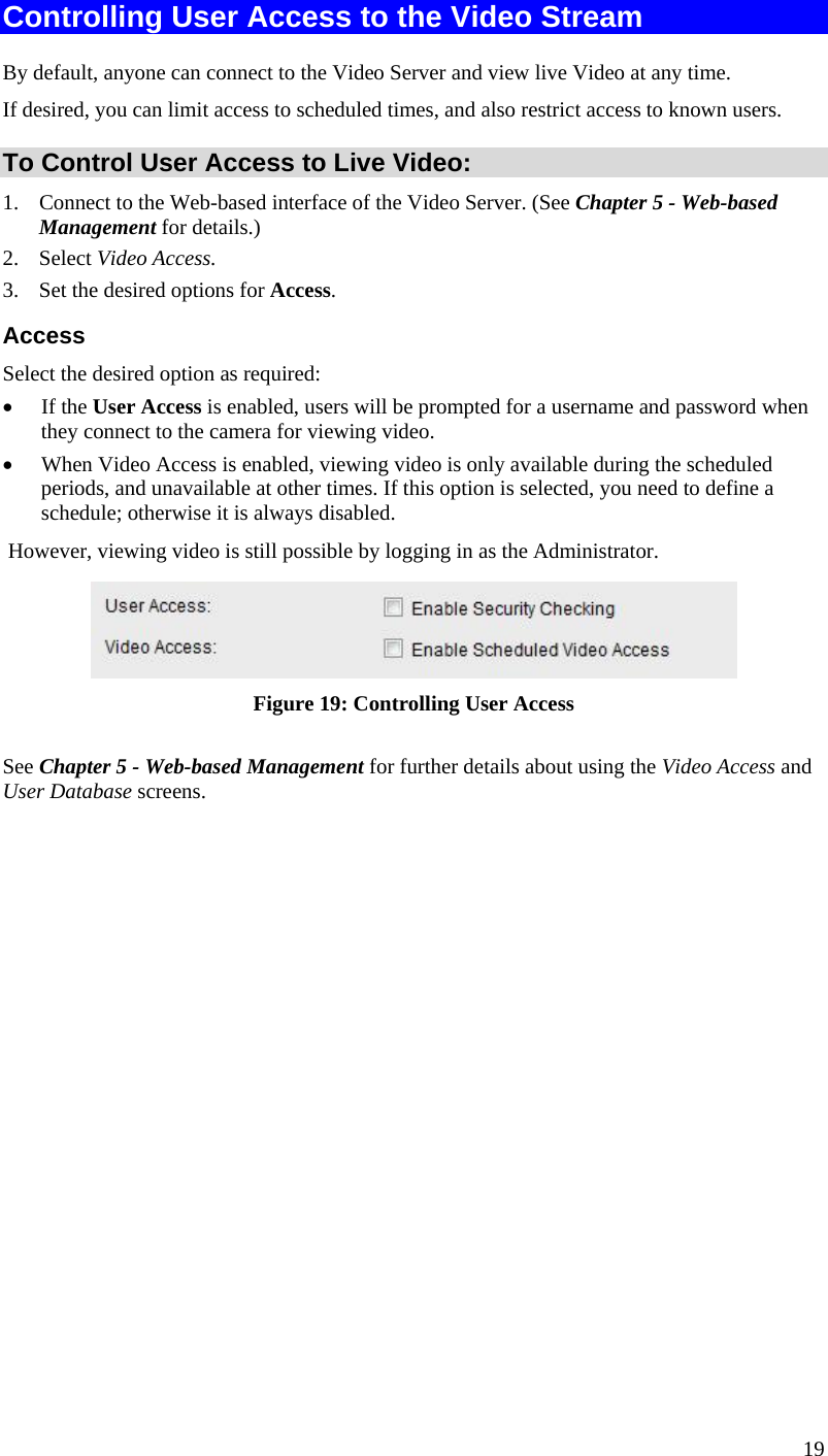  Controlling User Access to the Video Stream By default, anyone can connect to the Video Server and view live Video at any time. If desired, you can limit access to scheduled times, and also restrict access to known users. To Control User Access to Live Video: 1.  Connect to the Web-based interface of the Video Server. (See Chapter 5 - Web-based Management for details.) 2. Select Video Access.  3.  Set the desired options for Access. Access Select the desired option as required: •  If the User Access is enabled, users will be prompted for a username and password when they connect to the camera for viewing video.  •  When Video Access is enabled, viewing video is only available during the scheduled periods, and unavailable at other times. If this option is selected, you need to define a schedule; otherwise it is always disabled.  However, viewing video is still possible by logging in as the Administrator.  Figure 19: Controlling User Access See Chapter 5 - Web-based Management for further details about using the Video Access and User Database screens.   19 
