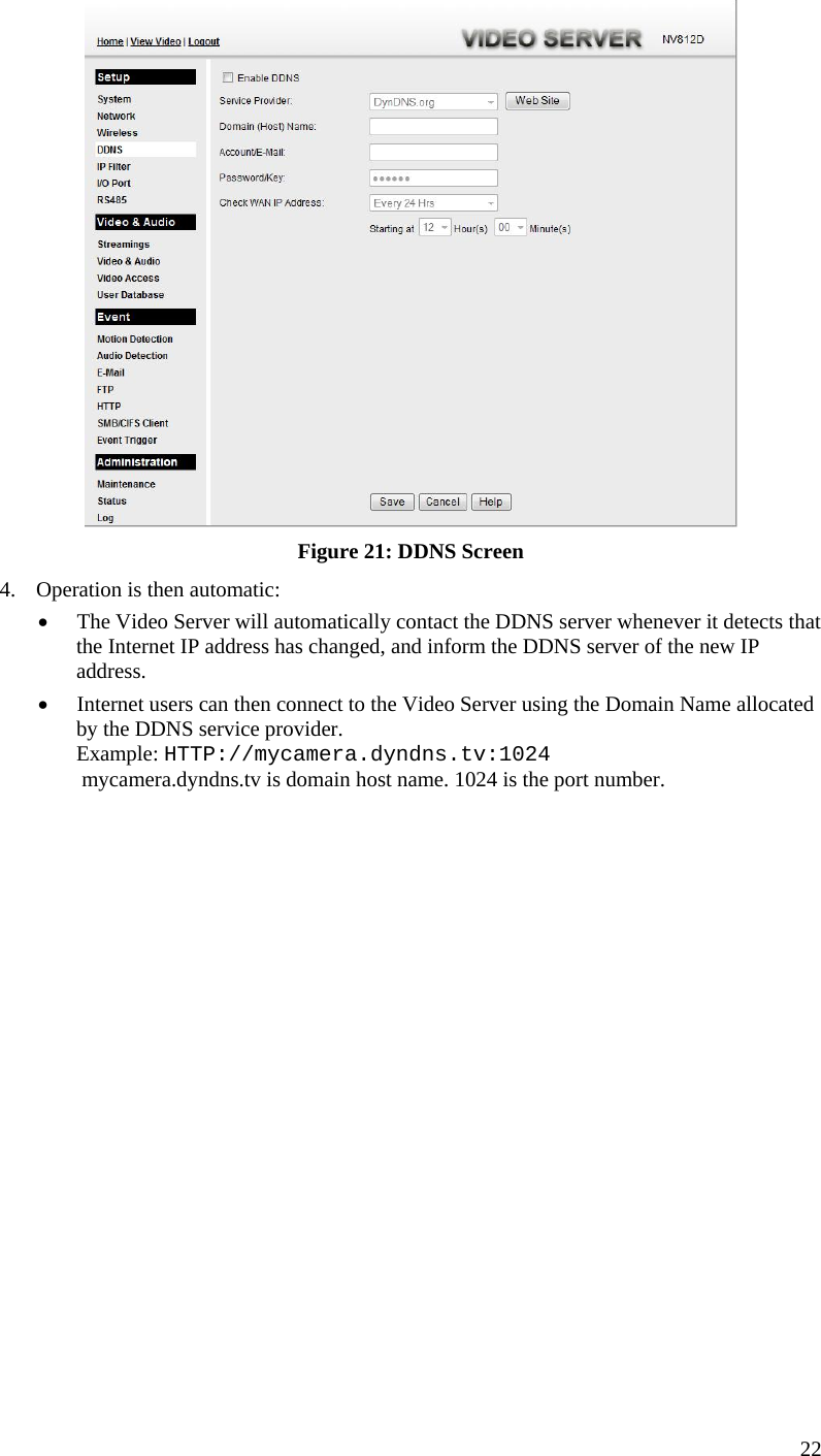   Figure 21: DDNS Screen 4.  Operation is then automatic: •  The Video Server will automatically contact the DDNS server whenever it detects that the Internet IP address has changed, and inform the DDNS server of the new IP address. •  Internet users can then connect to the Video Server using the Domain Name allocated by the DDNS service provider. Example: HTTP://mycamera.dyndns.tv:1024  mycamera.dyndns.tv is domain host name. 1024 is the port number.   22 