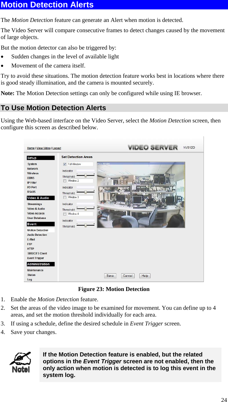  Motion Detection Alerts The Motion Detection feature can generate an Alert when motion is detected. The Video Server will compare consecutive frames to detect changes caused by the movement of large objects.  But the motion detector can also be triggered by: •  Sudden changes in the level of available light •  Movement of the camera itself. Try to avoid these situations. The motion detection feature works best in locations where there is good steady illumination, and the camera is mounted securely.  Note: The Motion Detection settings can only be configured while using IE browser. To Use Motion Detection Alerts Using the Web-based interface on the Video Server, select the Motion Detection screen, then configure this screen as described below.  Figure 23: Motion Detection 1. Enable the Motion Detection feature. 2.  Set the areas of the video image to be examined for movement. You can define up to 4 areas, and set the motion threshold individually for each area. 3.  If using a schedule, define the desired schedule in Event Trigger screen. 4.  Save your changes.   If the Motion Detection feature is enabled, but the related options in the Event Trigger screen are not enabled, then the only action when motion is detected is to log this event in the system log. 24 