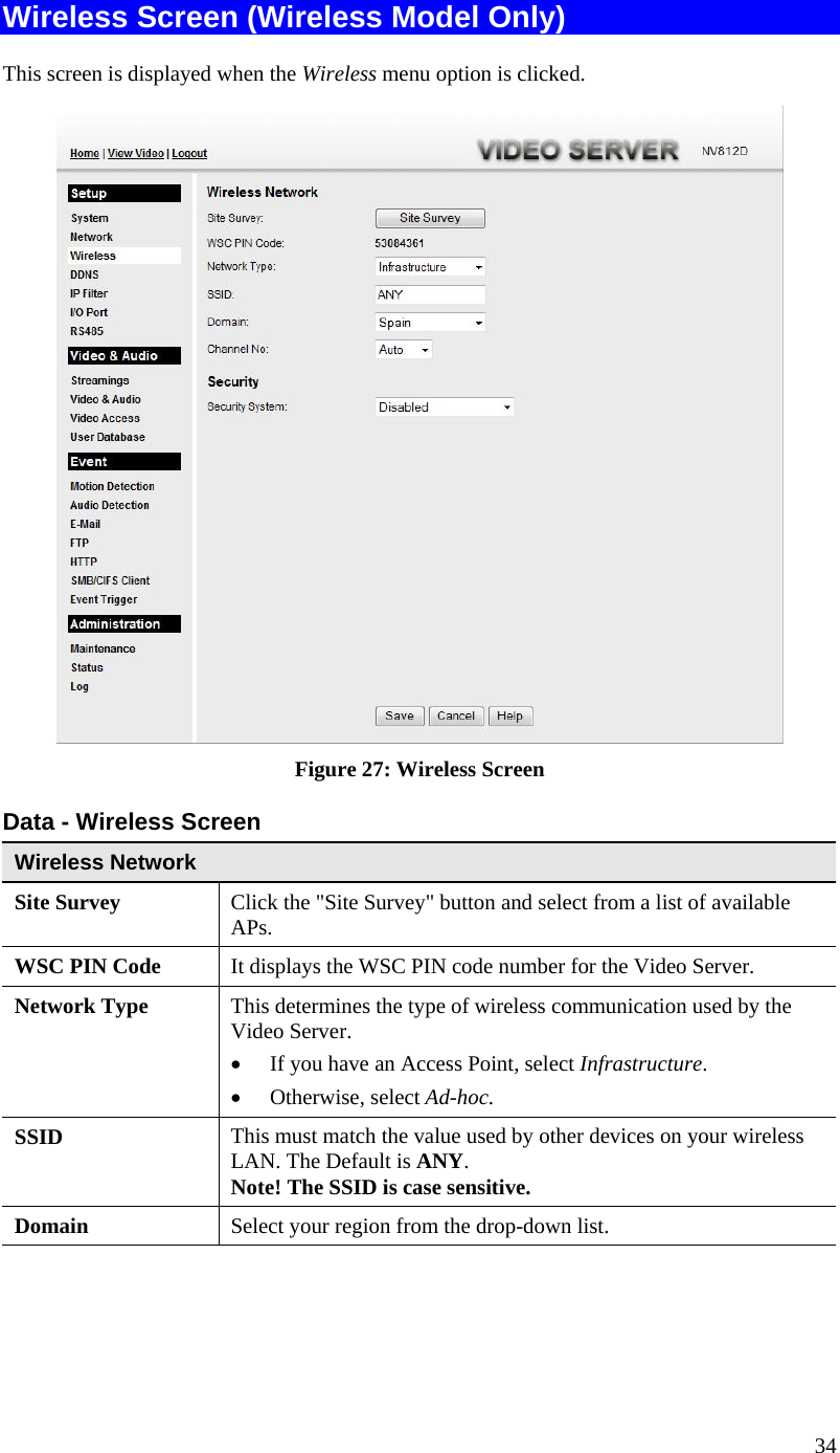  Wireless Screen (Wireless Model Only) This screen is displayed when the Wireless menu option is clicked.  Figure 27: Wireless Screen Data - Wireless Screen Wireless Network  Site Survey  Click the &quot;Site Survey&quot; button and select from a list of available APs. WSC PIN Code  It displays the WSC PIN code number for the Video Server. Network Type This determines the type of wireless communication used by the Video Server.  •  If you have an Access Point, select Infrastructure.  •  Otherwise, select Ad-hoc.  SSID  This must match the value used by other devices on your wireless LAN. The Default is ANY. Note! The SSID is case sensitive. Domain  Select your region from the drop-down list. 34 