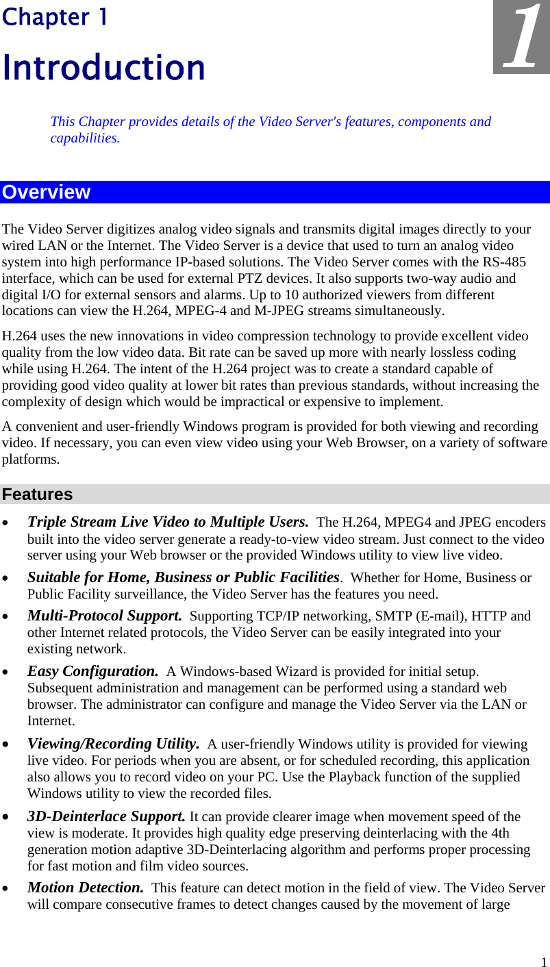  1 Chapter 1 Introduction This Chapter provides details of the Video Server&apos;s features, components and capabilities. Overview The Video Server digitizes analog video signals and transmits digital images directly to your wired LAN or the Internet. The Video Server is a device that used to turn an analog video system into high performance IP-based solutions. The Video Server comes with the RS-485 interface, which can be used for external PTZ devices. It also supports two-way audio and digital I/O for external sensors and alarms. Up to 10 authorized viewers from different locations can view the H.264, MPEG-4 and M-JPEG streams simultaneously. H.264 uses the new innovations in video compression technology to provide excellent video quality from the low video data. Bit rate can be saved up more with nearly lossless coding while using H.264. The intent of the H.264 project was to create a standard capable of providing good video quality at lower bit rates than previous standards, without increasing the complexity of design which would be impractical or expensive to implement. A convenient and user-friendly Windows program is provided for both viewing and recording video. If necessary, you can even view video using your Web Browser, on a variety of software platforms.  Features •  Triple Stream Live Video to Multiple Users.  The H.264, MPEG4 and JPEG encoders built into the video server generate a ready-to-view video stream. Just connect to the video server using your Web browser or the provided Windows utility to view live video. •  Suitable for Home, Business or Public Facilities.  Whether for Home, Business or Public Facility surveillance, the Video Server has the features you need. •  Multi-Protocol Support.  Supporting TCP/IP networking, SMTP (E-mail), HTTP and other Internet related protocols, the Video Server can be easily integrated into your existing network.  •  Easy Configuration.  A Windows-based Wizard is provided for initial setup. Subsequent administration and management can be performed using a standard web browser. The administrator can configure and manage the Video Server via the LAN or Internet. •  Viewing/Recording Utility.  A user-friendly Windows utility is provided for viewing live video. For periods when you are absent, or for scheduled recording, this application also allows you to record video on your PC. Use the Playback function of the supplied Windows utility to view the recorded files. •  3D-Deinterlace Support. It can provide clearer image when movement speed of the view is moderate. It provides high quality edge preserving deinterlacing with the 4th generation motion adaptive 3D-Deinterlacing algorithm and performs proper processing for fast motion and film video sources.  •  Motion Detection.  This feature can detect motion in the field of view. The Video Server will compare consecutive frames to detect changes caused by the movement of large 1 