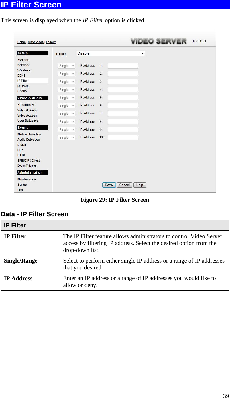  IP Filter Screen This screen is displayed when the IP Filter option is clicked.  Figure 29: IP Filter Screen Data - IP Filter Screen IP Filter  IP Filter The IP Filter feature allows administrators to control Video Server access by filtering IP address. Select the desired option from the drop-down list. Single/Range Select to perform either single IP address or a range of IP addresses that you desired.  IP Address  Enter an IP address or a range of IP addresses you would like to allow or deny.  39 