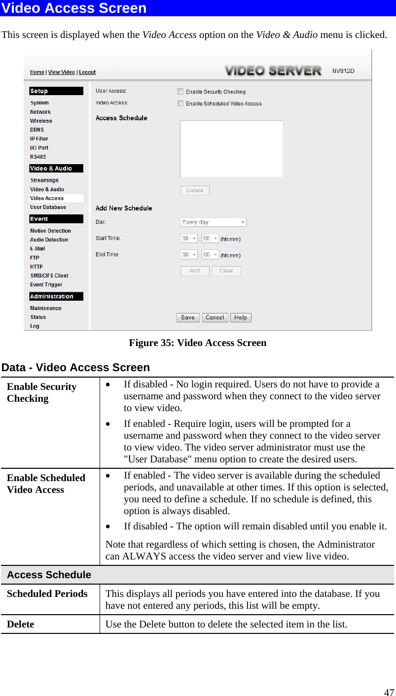  Video Access Screen This screen is displayed when the Video Access option on the Video &amp; Audio menu is clicked.  Figure 35: Video Access Screen Data - Video Access Screen Enable Security Checking •  If disabled - No login required. Users do not have to provide a username and password when they connect to the video server to view video. •  If enabled - Require login, users will be prompted for a username and password when they connect to the video server to view video. The video server administrator must use the &quot;User Database&quot; menu option to create the desired users. Enable Scheduled Video Access •  If enabled - The video server is available during the scheduled periods, and unavailable at other times. If this option is selected, you need to define a schedule. If no schedule is defined, this option is always disabled.  •  If disabled - The option will remain disabled until you enable it. Note that regardless of which setting is chosen, the Administrator can ALWAYS access the video server and view live video. Access Schedule Scheduled Periods   This displays all periods you have entered into the database. If you have not entered any periods, this list will be empty. Delete  Use the Delete button to delete the selected item in the list. 47 