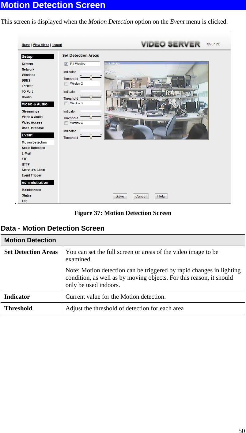 Motion Detection Screen This screen is displayed when the Motion Detection option on the Event menu is clicked. .   Figure 37: Motion Detection Screen Data - Motion Detection Screen Motion Detection Set Detection Areas  You can set the full screen or areas of the video image to be examined.  Note: Motion detection can be triggered by rapid changes in lighting condition, as well as by moving objects. For this reason, it should only be used indoors. Indicator  Current value for the Motion detection. Threshold  Adjust the threshold of detection for each area  50 